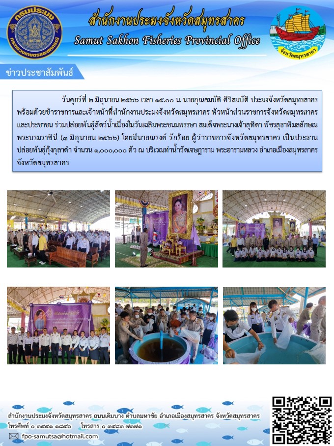 วันที่ 2 มิถุนายน 2566 เวลา 15.00 น. นายกุณสมบัติ  ศิริสมบัติ  ประมงจังหวัดสมุทรสาคร  พร้อมด้วยข้าราชการและเจ้าหน้าที่สำนักงานประมงจังหวัดสมุทรสาคร  หัวหน้าส่วนราชการจังหวัดสมุทรสาคร  และประชาชน   ร่วมปล่อยพันธุ์สัตว์น้ำ เนื่องใน วันเฉลิมพระชนมพรรษา สมเด็จพระนางเจ้าสุทิดา พัชรสุธาพิมลลักษณ พระบรมราชินี  (3 มิถุนายน2566)..คลิก