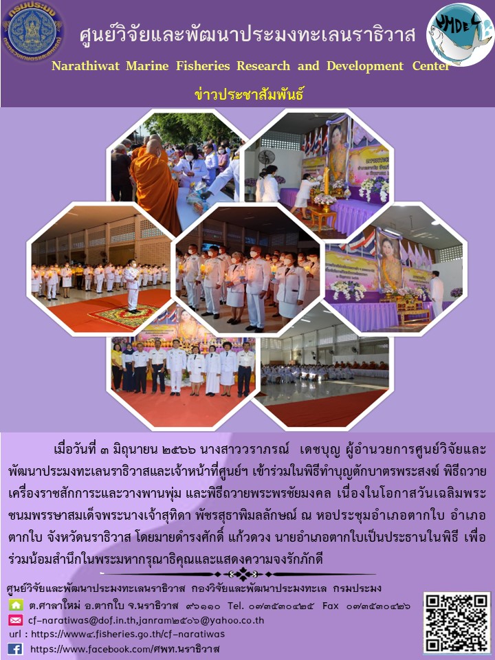 เมื่อวันที่ 3 มิถุนายน 2566 นางสาววราภรณ์ เดชบุญ ผู้อำนวยการศูนย์วิจัยและพัฒนาประมงทะเลนราธิวาสและเจ้าหน้าที่ศูนย์ฯ เข้าร่วมในพิธีทำบุญตักบาตรพระสงฆ์ พิธีถวายเครื่องราชสักการะและวางพานพุ่ม และพิธีถวายพระพรชัยมงคล เนื่องในโอกาสวันเฉลิมพระชนมพรรษาสมเด็จพระนางเจ้าสุทิดา  พัชรสุธาพิมลักษณ์ ณ หอประชุมอำเภอตากใบ จังหวัดนราธิวาส โดยนายดำรงศักดิ์ แก้วดวง นายอำเภอตากใบเป็นประธานในพิธี เพื่อร่วมน้อมลำลึกในพระมหากรุณาธิคุณและแสดงความจงรักภัคดี..คลิก