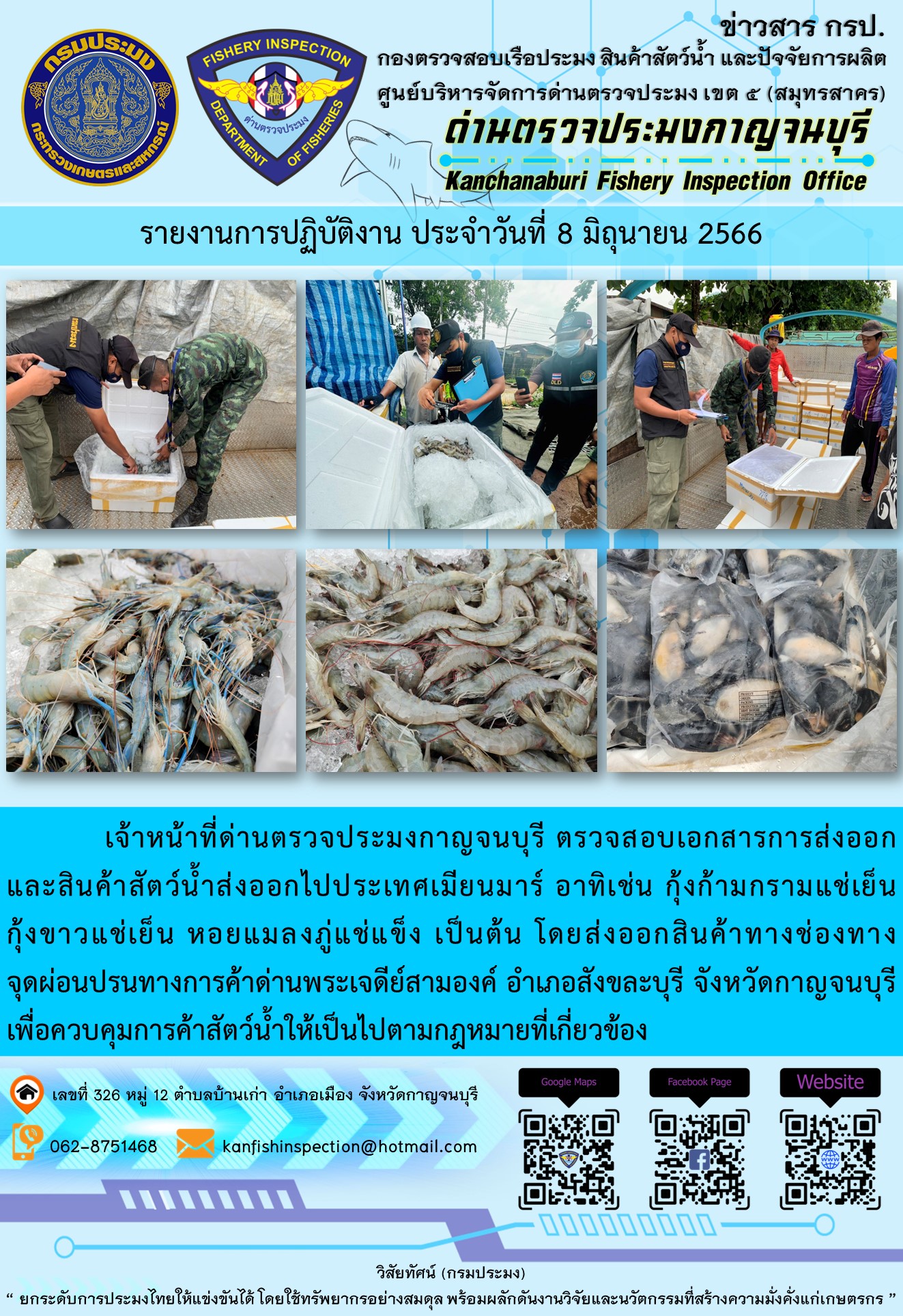 วันที่ 8 มิถุนายน 2566 นายสมพงษ์ คำพล หัวหน้าด่านตรวจประมงกาญจนบุรี มอบหมายให้ เจ้าหน้าที่ด่านตรวจประมงกาญจนบุรี ตรวจสอบเอกสารการส่งออก และสินค้าสัตว์น้ำ ส่งออกไปประเทศเมียนมาร์ อาทิเช่น กุ้งก้ามกรามแช่เย็น กุ้งขาวแช่เย็น หอยแมลงภู่แช่แข็ง โดยส่งออกสินค้าผ่านช่องทางจุดผ่อนปรนทางการค้าด่านพระเจดีย์สามองค์ ตำบลหนองลู อำเภอสังขละบุรี จังหวัดกาญจนบุรี เพื่อควบคุมการค้าสัตว์น้ำให้เป็นไปตามกฎหมายที่เกี่ยวข้อง..คลิก