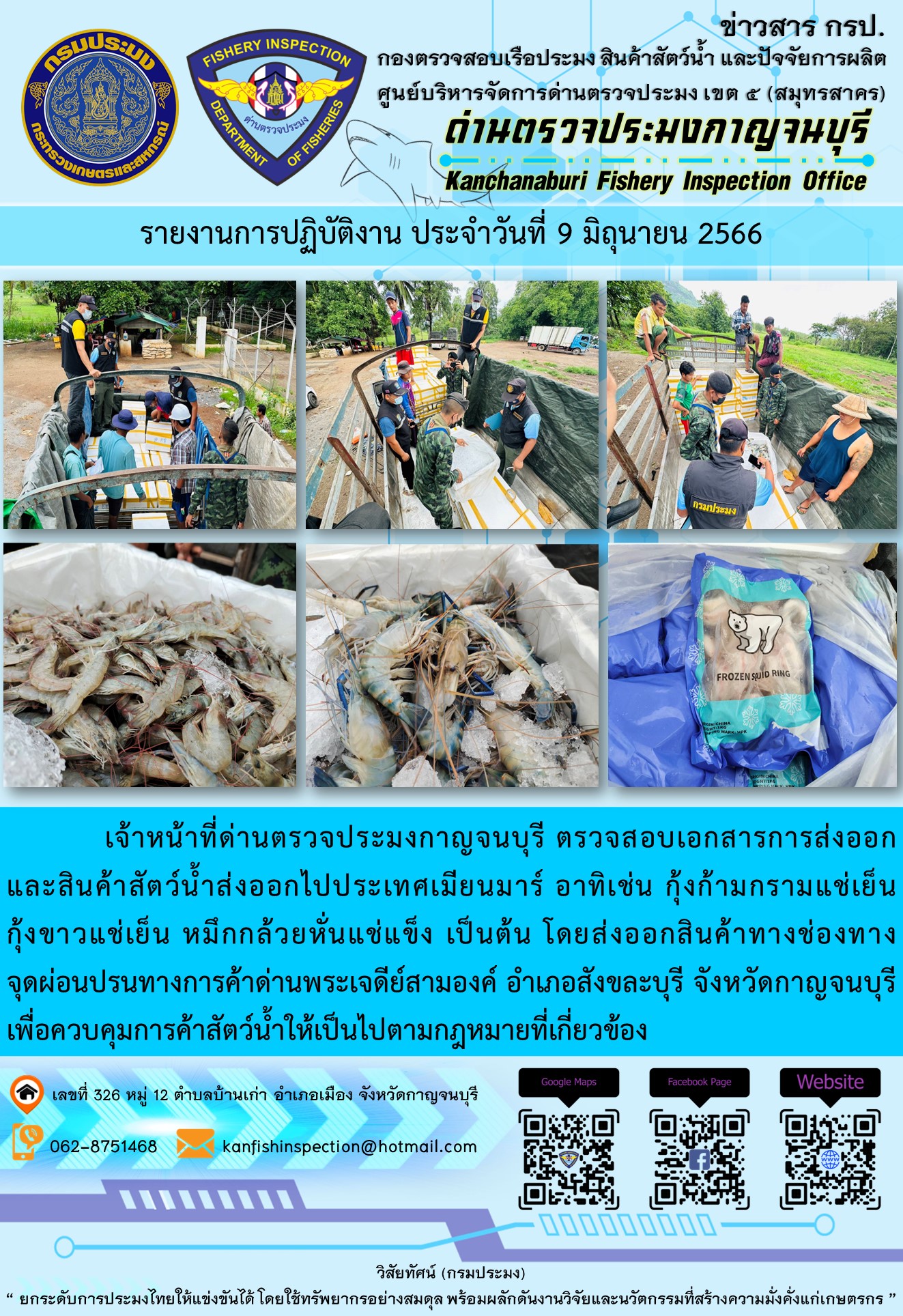 วันที่ 9 มิถุนายน 2566 นายสมพงษ์ คำพล หัวหน้าด่านตรวจประมงกาญจนบุรี มอบหมายให้ เจ้าหน้าที่ด่านตรวจประมงกาญจนบุรี ตรวจสอบเอกสารการส่งออก และสินค้าสัตว์น้ำ ส่งออกไปประเทศเมียนมาร์ อาทิเช่น กุ้งก้ามกรามแช่เย็น กุ้งขาวแช่เย็น หมึกกล้วยหั่นแช่แข็ง โดยส่งออกสินค้าผ่านช่องทางจุดผ่อนปรนทางการค้าด่านพระเจดีย์สามองค์ ตำบลหนองลู อำเภอสังขละบุรี จังหวัดกาญจนบุรี เพื่อควบคุมการค้าสัตว์น้ำให้เป็นไปตามกฎหมายที่เกี่ยวข้อง..คลิก