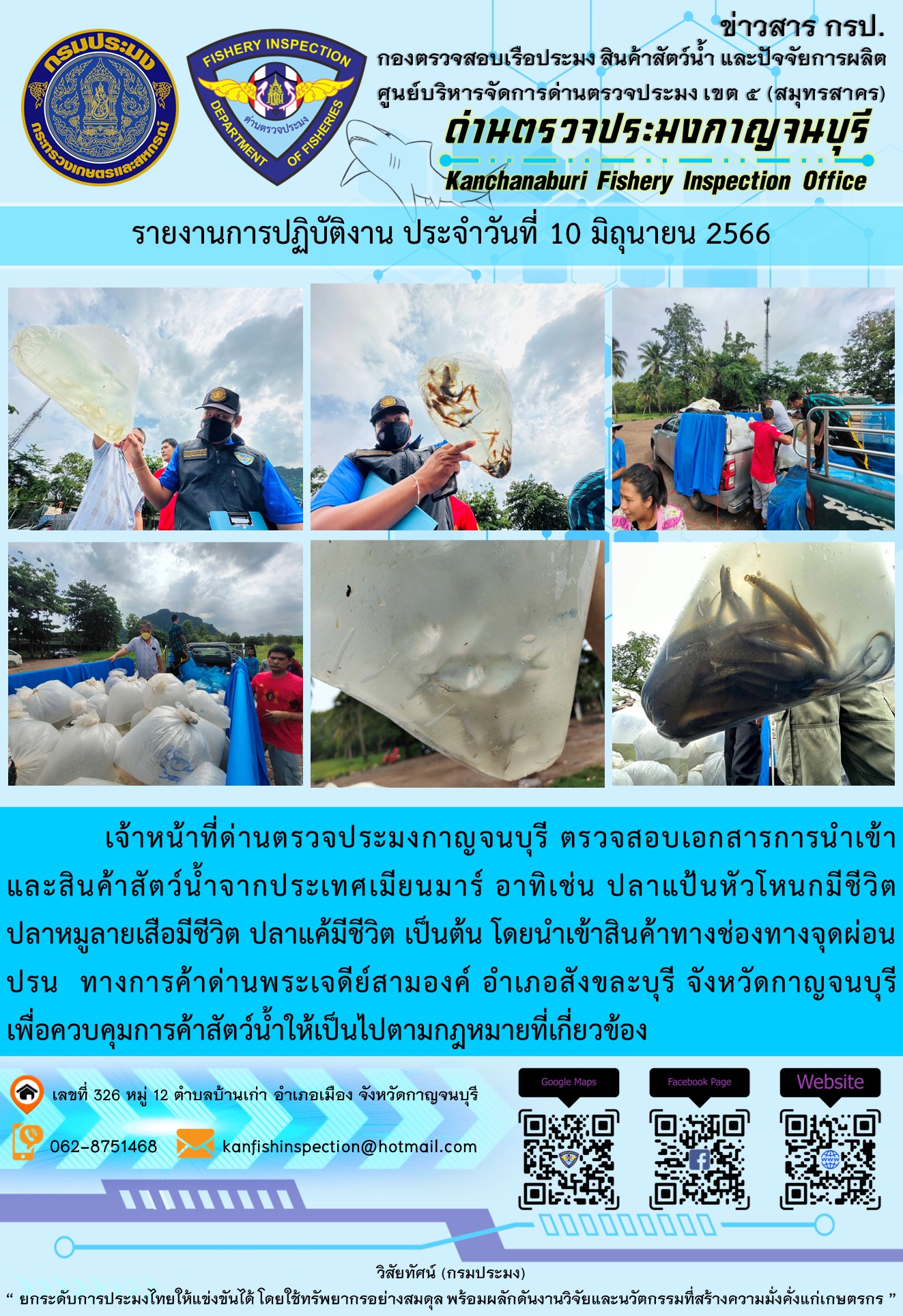 วันที่ 10 มิถุนายน 2566 นายสมพงษ์ คำพล หัวหน้าด่านตรวจประมงกาญจนบุรี มอบหมายให้ เจ้าหน้าที่ด่านตรวจประมงกาญจนบุรี ตรวจสอบเอกสารการนำเข้า และสินค้าสัตว์น้ำ จากประเทศเมียนมาร์ อาทิเช่น ปลาแป้นหัวโหนกมีชีวิต ปลาหมูลายเสือมีชีวิต ปลาแค้มีชีวิต  เป็นต้น โดยนำเข้าสินค้าผ่านช่องทางจุดผ่อนปรนทางการค้าด่านพระเจดีย์สามองค์..คลิก