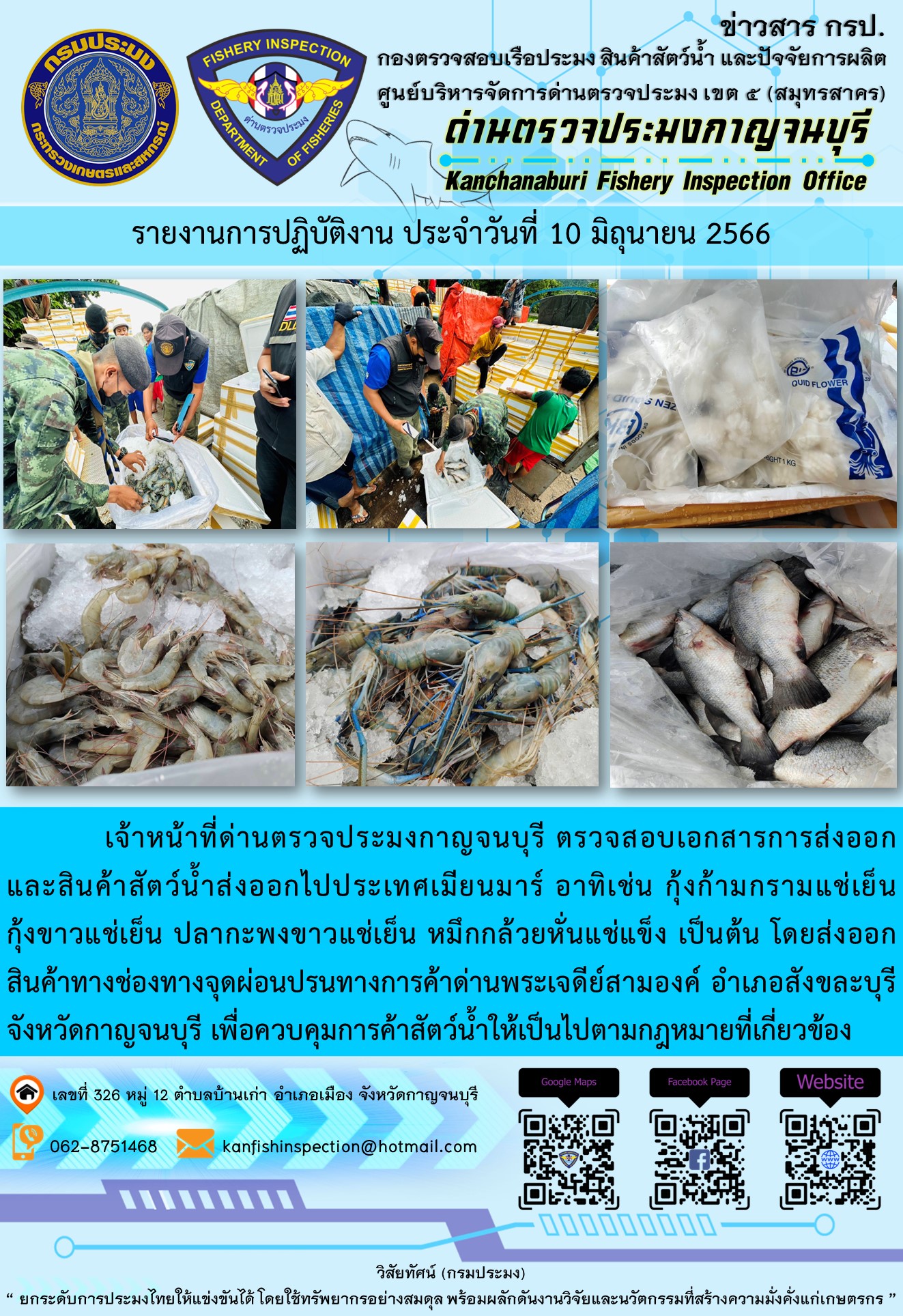 วันที่ 10 มิถุนายน 2566 นายสมพงษ์ คำพล หัวหน้าด่านตรวจประมงกาญจนบุรี มอบหมายให้ เจ้าหน้าที่ด่านตรวจประมงกาญจนบุรี ตรวจสอบเอกสารการส่งออก และสินค้าสัตว์น้ำ ส่งออกไปประเทศเมียนมาร์ อาทิเช่น กุ้งก้ามกรามแช่เย็น กุ้งขาวแช่เย็น ปลากะพงขาวแช่เย็น หมึกกล้วยหั่นแช่แข็ง  โดยส่งออกสินค้าผ่านช่องทางจุดผ่อนปรนทางการค้าด่านพระเจดีย์สามองค์ ตำบลหนองลู อำเภอสังขละบุรี จังหวัดกาญจนบุรี เพื่อควบคุมการค้าสัตว์น้ำให้เป็นไปตามกฎหมายที่เกี่ยวข้อง..คลิก