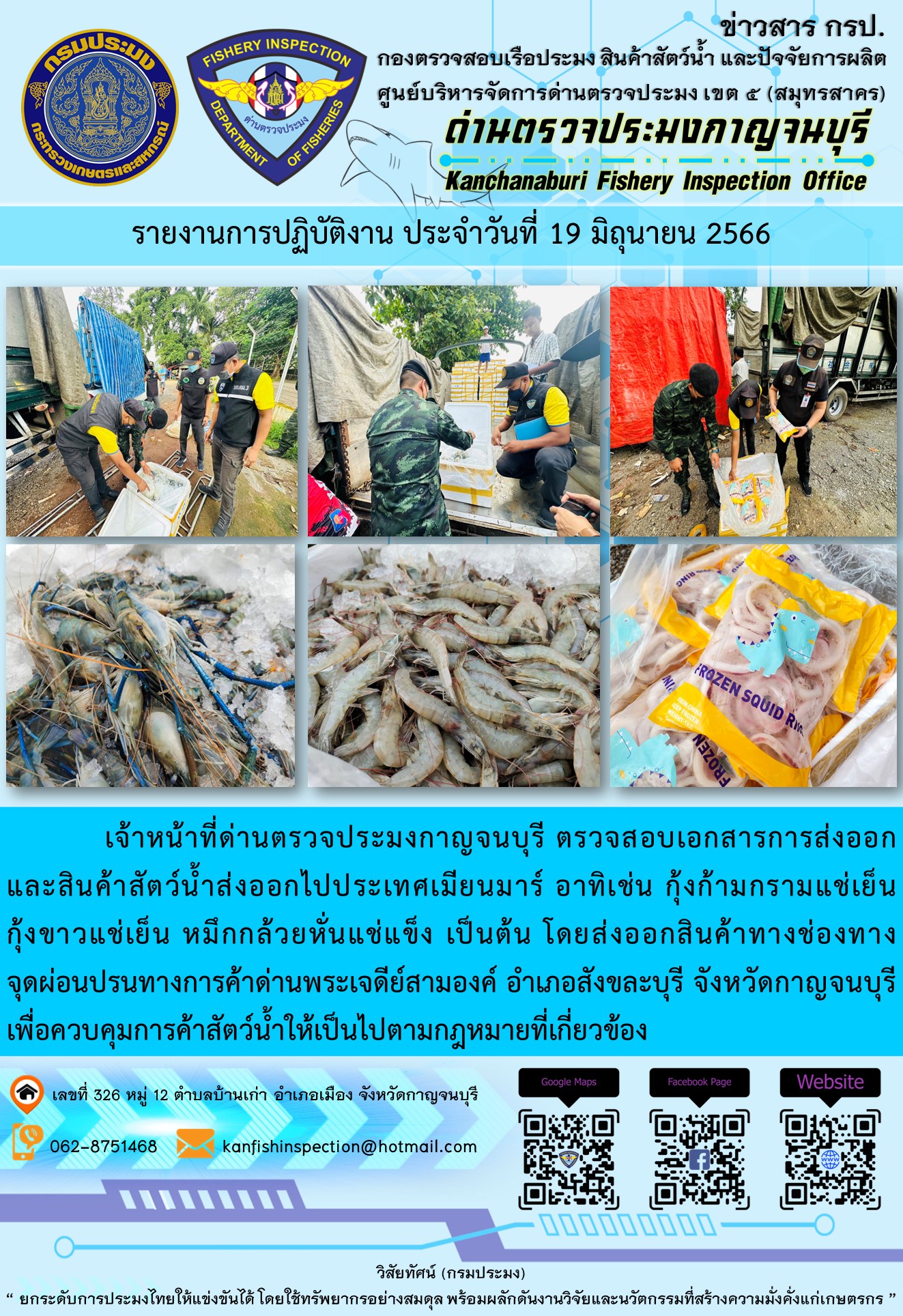 วันที่ 19 มิถุนายน 2566 นายสมพงษ์ คำพล หัวหน้าด่านตรวจประมงกาญจนบุรี มอบหมายให้ เจ้าหน้าที่ด่านตรวจประมงกาญจนบุรี ตรวจสอบเอกสารการส่งออก และสินค้าสัตว์น้ำ ส่งออกไปประเทศเมียนมาร์ อาทิเช่น กุ้งก้ามกรามแช่เย็น กุ้งขาวแช่เย็น หมึกกล้วยหั่นแช่แข็ง เป็นต้น โดยส่งออกสินค้าผ่านช่องทางจุดผ่อนปรนทางการค้าด่านพระเจดีย์สามองค์ ตำบลหนองลู อำเภอสังขละบุรี จังหวัดกาญจนบุรี เพื่อควบคุมการค้าสัตว์น้ำให้เป็นไปตามกฎหมายที่เกี่ยวข้อง..คลิก