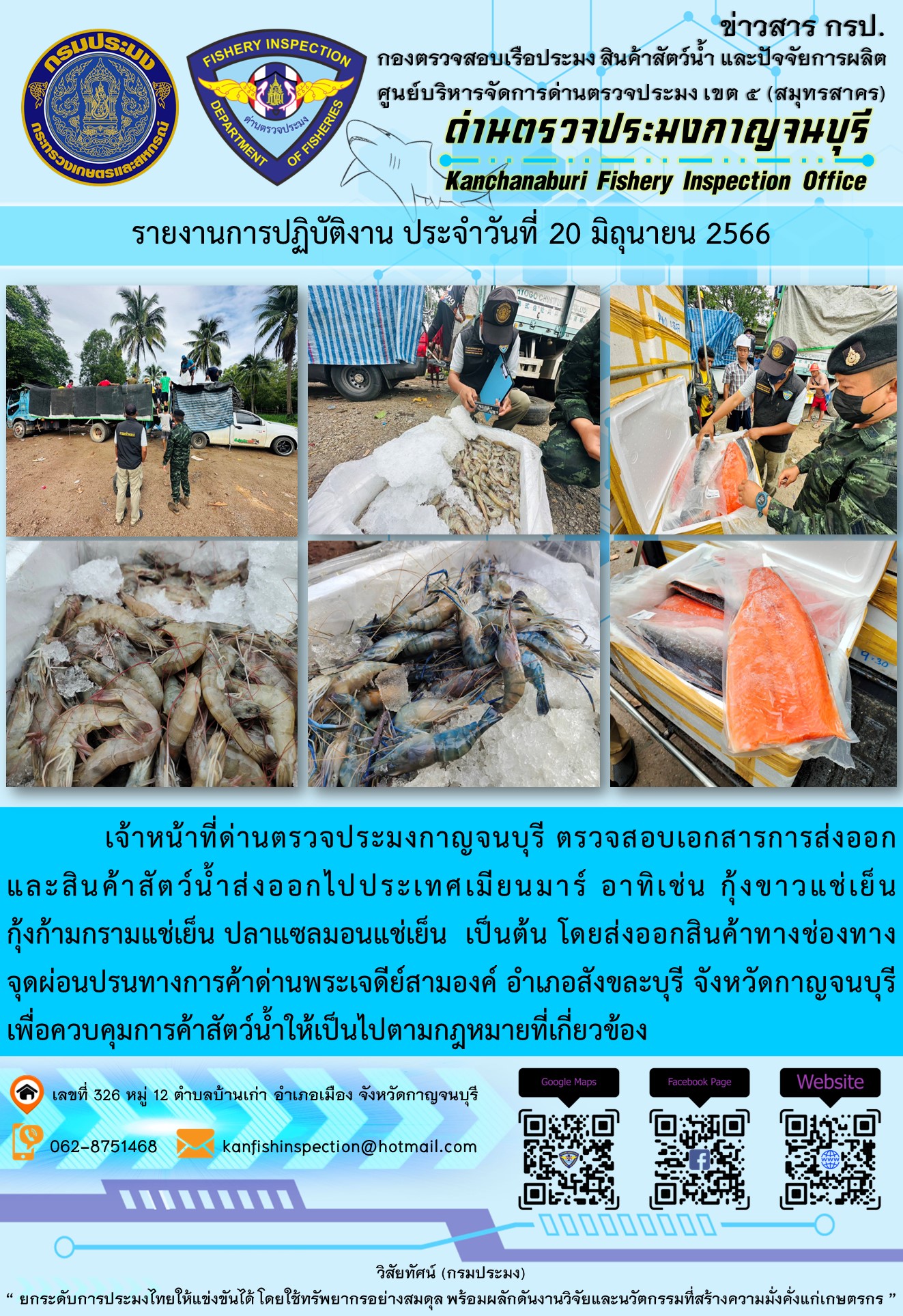 วันที่ 20 มิถุนายน 2566 นายสมพงษ์ คำพล หัวหน้าด่านตรวจประมงกาญจนบุรี มอบหมายให้ เจ้าหน้าที่ด่านตรวจประมงกาญจนบุรี ตรวจสอบเอกสารการส่งออก และสินค้าสัตว์น้ำ ส่งออกไปประเทศเมียนมาร์ อาทิเช่น กุ้งขาวแช่เย็น กุ้งก้ามกรามแช่เย็น ปลาแซลมอนแช่เย็น โดยส่งออกสินค้าผ่านช่องทางจุดผ่อนปรนทางการค้าด่านพระเจดีย์สามองค์ ตำบลหนองลู อำเภอสังขละบุรี จังหวัดกาญจนบุรี เพื่อควบคุมการค้าสัตว์น้ำให้เป็นไปตามกฎหมายที่เกี่ยวข้อง..คลิก