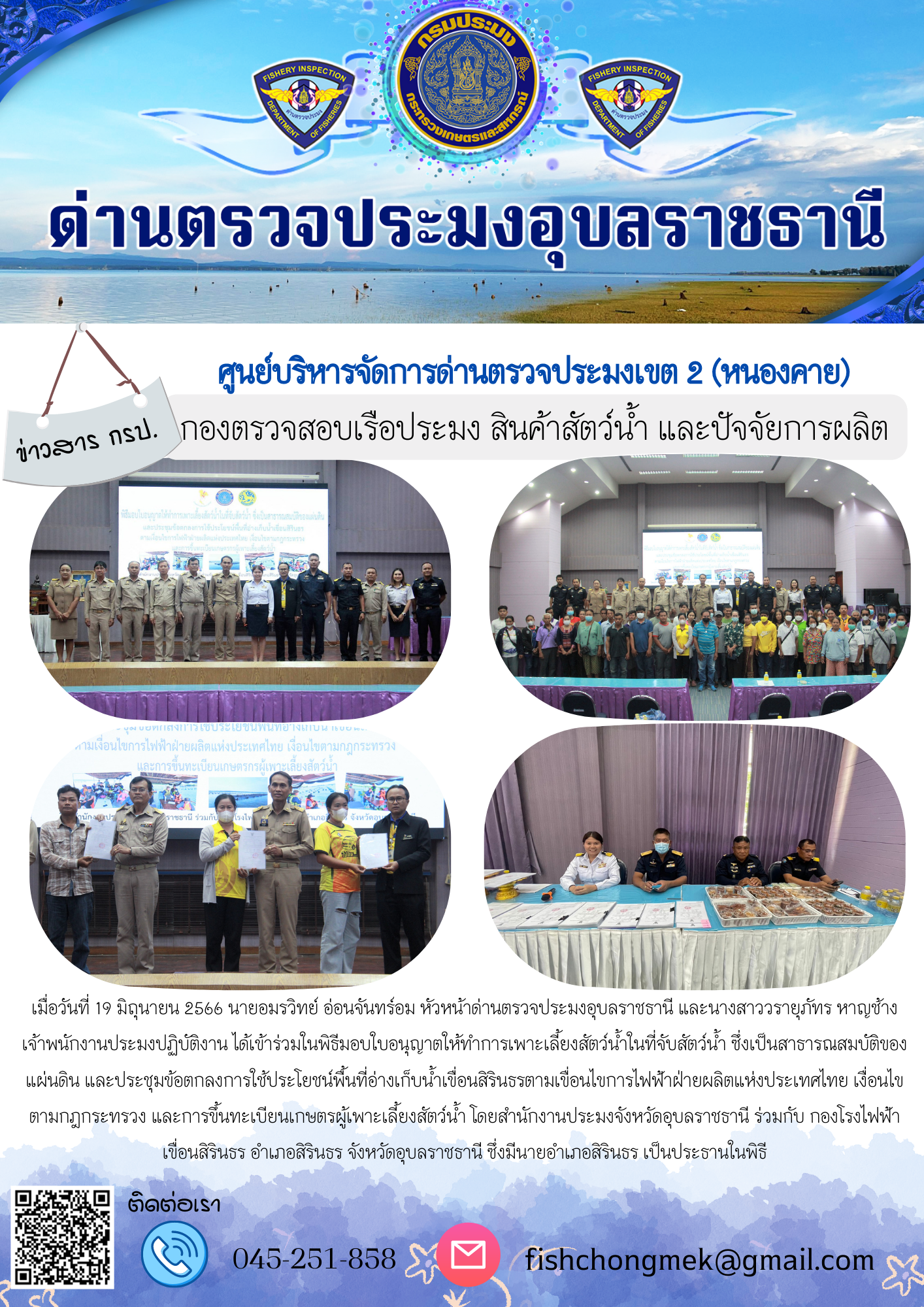 นายอมรวิทย์ อ่อนจันทร์อม หัวหน้าด่านตรวจประมงอุบลราชธานี และนางสาววรายุภัทร หาญช้าง เจ้าพนักงานประมงปฏิบัติงาน ได้เข้าร่วมในพิธีมอบใบอนุญาตให้ทำการเพาะเลี้ยงสัตว์น้ำในที่จับสัตว์น้ำ ซึ่งเป็นสาธารณสมบัติของแผ่นดิน และประชุมข้อตกลงการใช้ประโยชน์พื้นที่อ่างเก็บน้ำเขื่อนสิรินธรตามเขื่อนไขการไฟฟ้าฝ่ายผลิตแห่งประเทศไทย เงื่อนไขตามกฎกระทรวง และการขึ้นทะเบียนเกษตรผู้เพาะเลี้ยงสัตว์น้ำ..คลิก