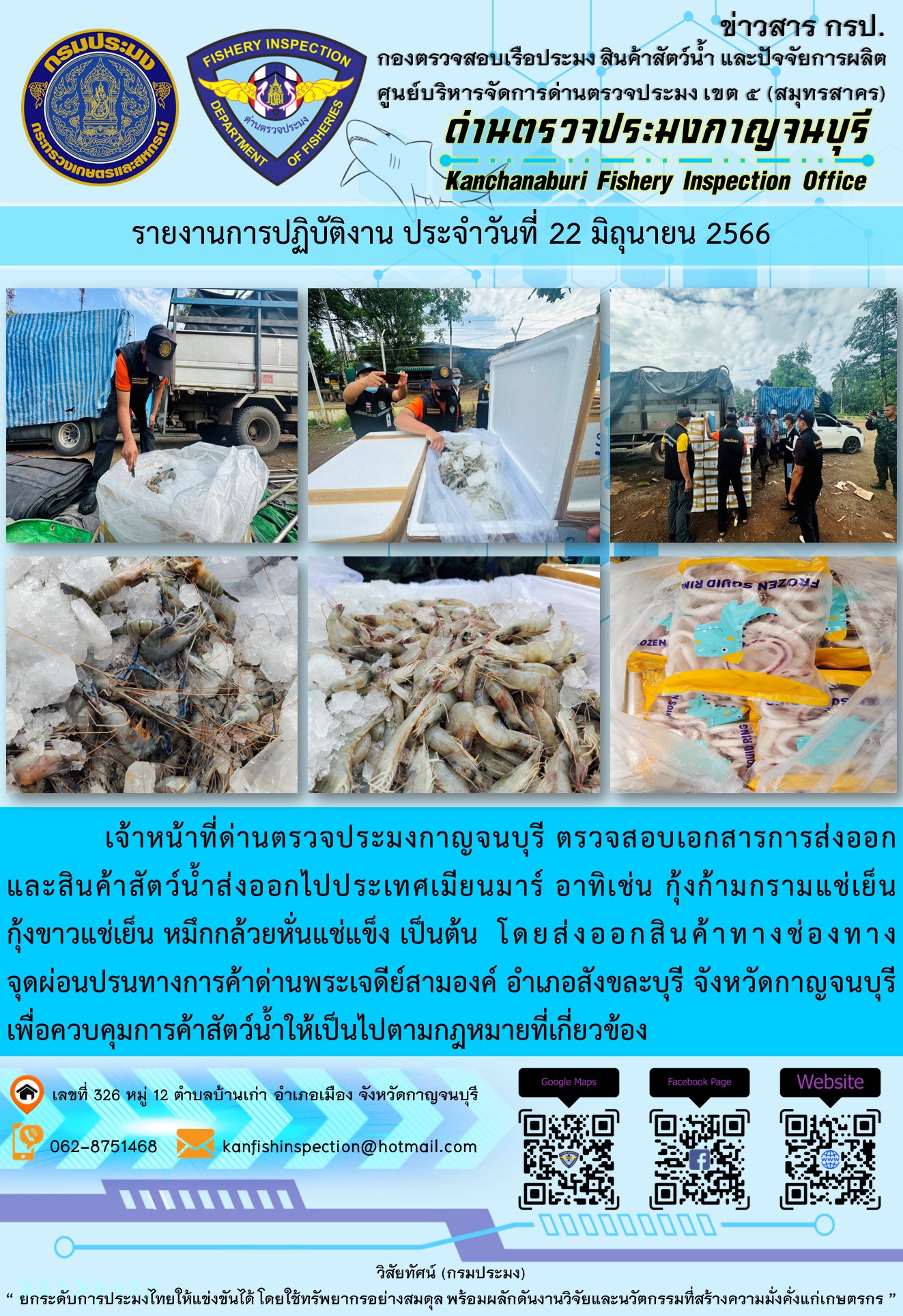 วันที่ 22 มิถุนายน 2566 นายสมพงษ์ คำพล หัวหน้าด่านตรวจประมงกาญจนบุรี มอบหมายให้ เจ้าหน้าที่ด่านตรวจประมงกาญจนบุรี ตรวจสอบเอกสารการส่งออก และสินค้าสัตว์น้ำ ส่งออกไปประเทศเมียนมาร์ อาทิเช่น กุ้งก้ามกรามแช่เย็น กุ้งขาวแช่เย็น หมึกกล้วยหั่นแช่แข็ง โดยส่งออกสินค้าผ่านช่องทางจุดผ่อนปรนทางการค้าด่านพระเจดีย์สามองค์ ตำบลหนองลู อำเภอสังขละบุรี จังหวัดกาญจนบุรี เพื่อควบคุมการค้าสัตว์น้ำให้เป็นไปตามกฎหมายที่เกี่ยวข้อง..คลิก