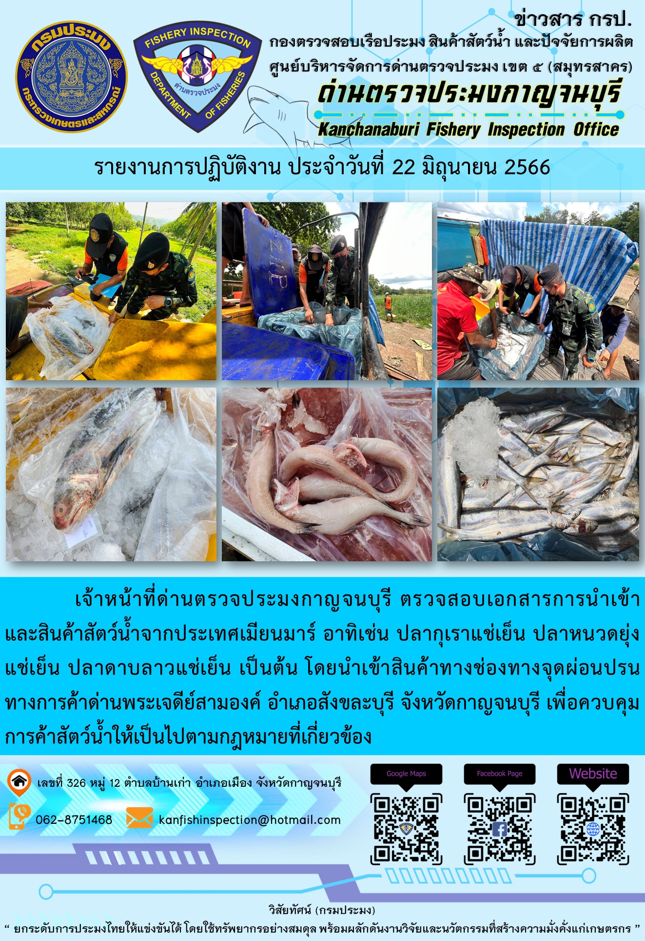 วันที่ 22 มิถุนายน 2566 นายสมพงษ์ คำพล หัวหน้าด่านตรวจประมงกาญจนบุรี มอบหมายให้ เจ้าหน้าที่ด่านตรวจประมงกาญจนบุรี ตรวจสอบเอกสารการนำเข้า และสินค้าสัตว์น้ำ จากประเทศเมียนมาร์ อาทิเช่น ปลากุเราแช่เย็น ปลาหนวดยุ่ง   แช่เย็น ปลาดาบลาวแช่เย็น  เป็นต้น โดยนำเข้าสินค้าผ่านช่องทางจุดผ่อนปรนทางการค้าด่านพระเจดีย์สามองค์..คลิก