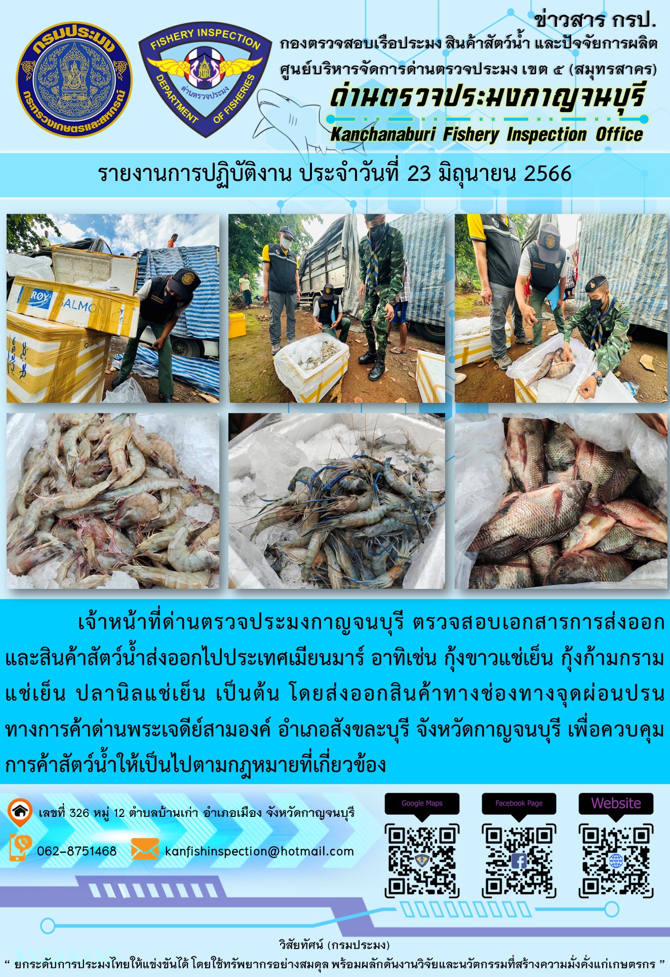 วันที่ 23 มิถุนายน 2566 นายสมพงษ์ คำพล หัวหน้าด่านตรวจประมงกาญจนบุรี มอบหมายให้ เจ้าหน้าที่ด่านตรวจประมงกาญจนบุรี ตรวจสอบเอกสารการส่งออก และสินค้าสัตว์น้ำ ส่งออกไปประเทศเมียนมาร์ อาทิเช่น กุ้งขาวแช่เย็น กุ้งก้ามกรามแช่เย็น ปลานิลแช่เย็น โดยส่งออกสินค้าผ่านช่องทางจุดผ่อนปรนทางการค้าด่านพระเจดีย์สามองค์ ตำบลหนองลู อำเภอสังขละบุรี จังหวัดกาญจนบุรี เพื่อควบคุมการค้าสัตว์น้ำให้เป็นไปตามกฎหมายที่เกี่ยวข้อง..คลิก