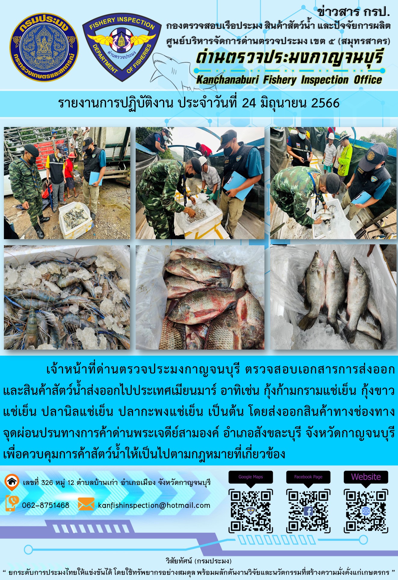 วันที่ 24 มิถุนายน 2566 นายสมพงษ์ คำพล หัวหน้าด่านตรวจประมงกาญจนบุรี มอบหมายให้ เจ้าหน้าที่ด่านตรวจประมงกาญจนบุรี ตรวจสอบเอกสารการส่งออก และสินค้าสัตว์น้ำ ส่งออกไปประเทศเมียนมาร์ อาทิเช่น กุ้งก้ามกรามแช่เย็น กุ้งขาวแช่เย็น ปลานิลแช่เย็น ปลากะพงแช่เย็น โดยส่งออกสินค้าผ่านช่องทางจุดผ่อนปรนทางการค้าด่านพระเจดีย์สามองค์ ตำบลหนองลู อำเภอสังขละบุรี จังหวัดกาญจนบุรี เพื่อควบคุมการค้าสัตว์น้ำให้เป็นไปตามกฎหมายที่เกี่ยวข้อง..คลิก