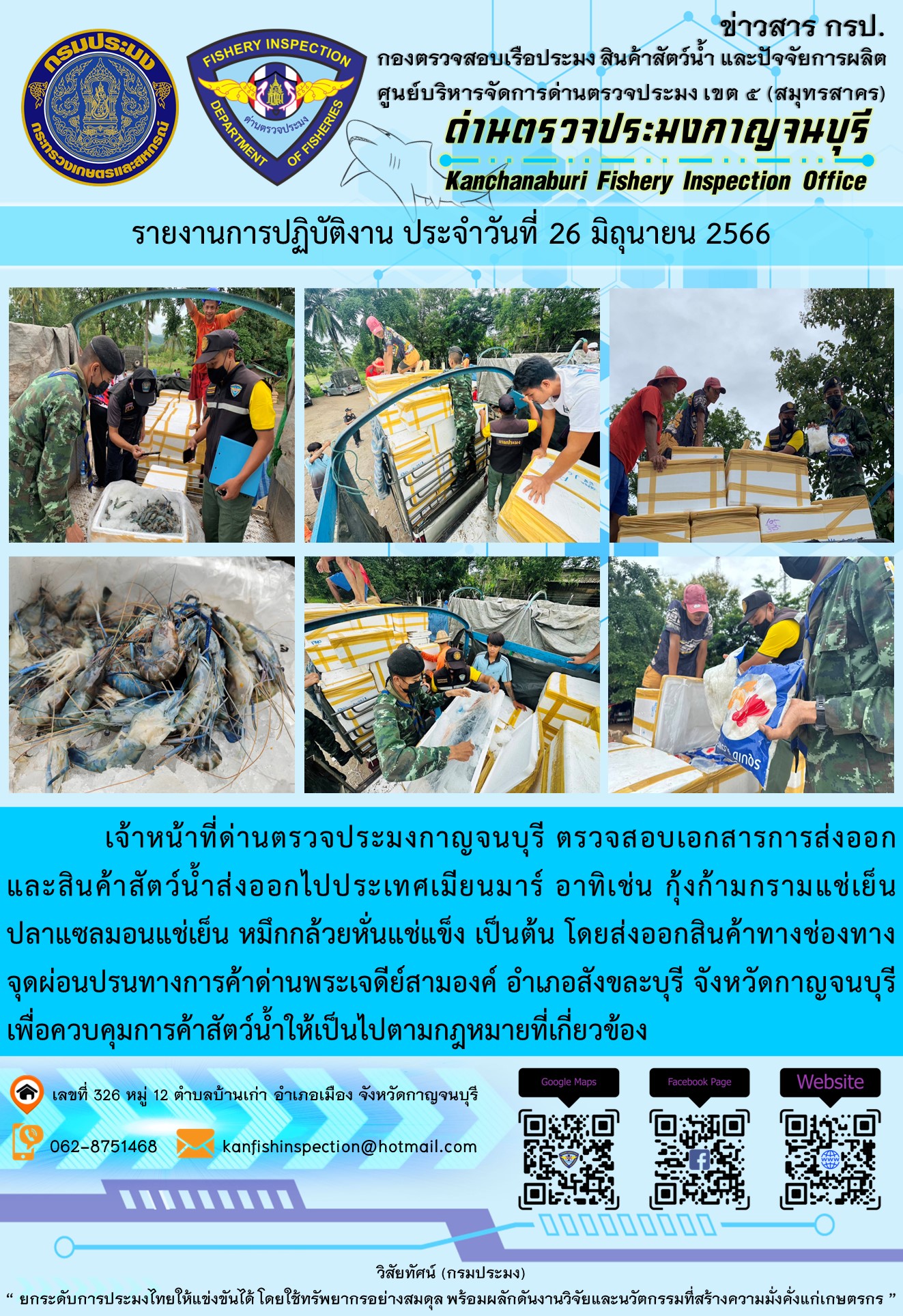วันที่ 26 มิถุนายน 2566 นายสมพงษ์ คำพล หัวหน้าด่านตรวจประมงกาญจนบุรี มอบหมายให้ เจ้าหน้าที่ด่านตรวจประมงกาญจนบุรี ตรวจสอบเอกสารการส่งออก และสินค้าสัตว์น้ำ ส่งออกไปประเทศเมียนมาร์ อาทิเช่น กุ้งก้ามกรามแช่เย็น ปลาแซลมอนแช่เย็น หมึกกล้วยหั่นแช่แข็ง เป็นต้น โดยส่งออกสินค้าผ่านช่องทางจุดผ่อนปรนทางการค้าด่านพระเจดีย์สามองค์ ตำบลหนองลู อำเภอสังขละบุรี จังหวัดกาญจนบุรี เพื่อควบคุมการค้าสัตว์น้ำให้เป็นไปตามกฎหมายที่เกี่ยวข้อง..คลิก