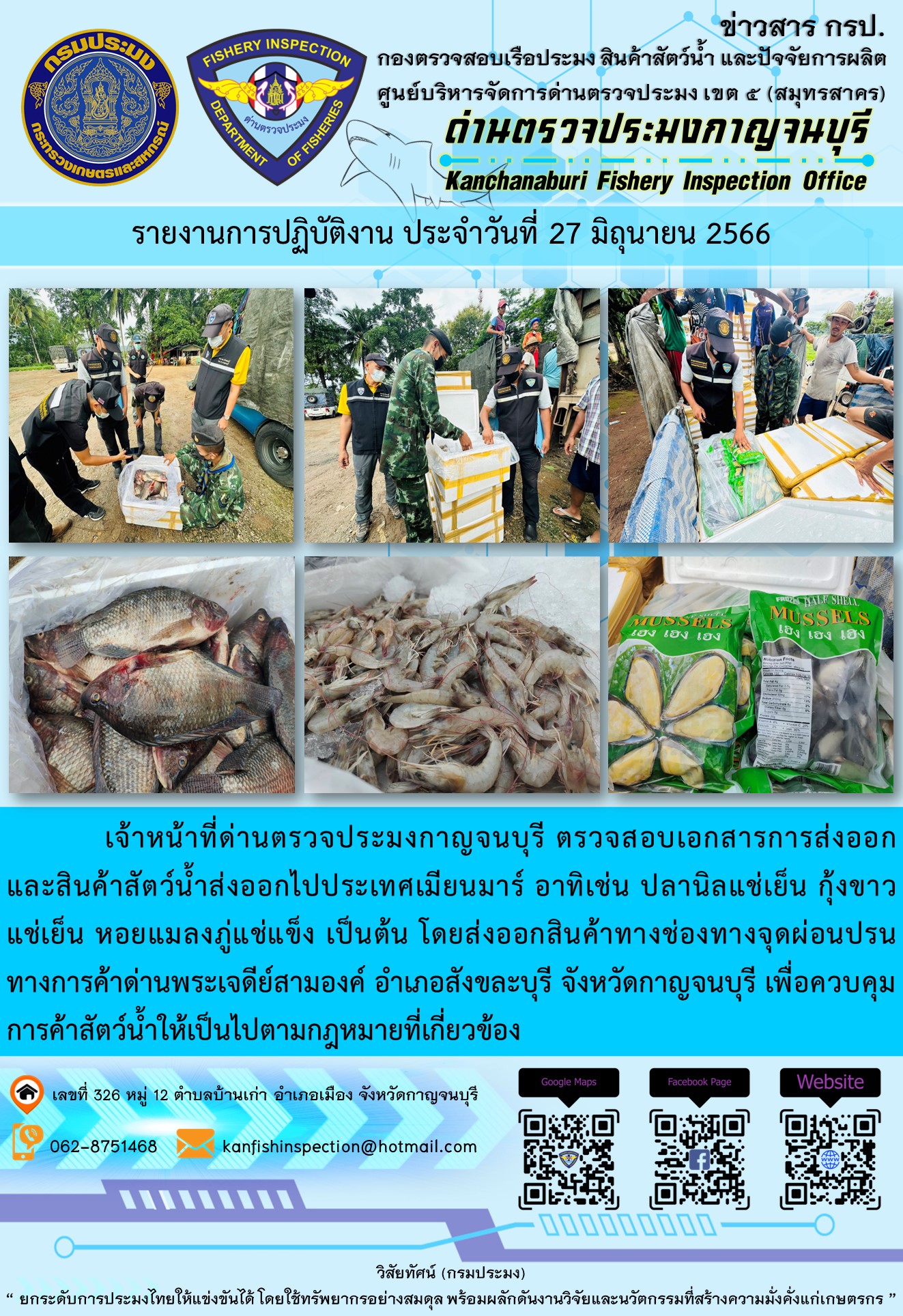 วันที่ 27 มิถุนายน 2566 นายสมพงษ์ คำพล หัวหน้าด่านตรวจประมงกาญจนบุรี มอบหมายให้ เจ้าหน้าที่ด่านตรวจประมงกาญจนบุรี ตรวจสอบเอกสารการส่งออก และสินค้าสัตว์น้ำ ส่งออกไปประเทศเมียนมาร์ อาทิเช่น ปลานิลแช่เย็น กุ้งขาวแช่เย็น หอยแมลงภู่แช่แข็ง เป็นต้น โดยส่งออกสินค้าผ่านช่องทางจุดผ่อนปรนทางการค้าด่านพระเจดีย์สามองค์ ตำบลหนองลู อำเภอสังขละบุรี จังหวัดกาญจนบุรี เพื่อควบคุมการค้าสัตว์น้ำให้เป็นไปตามกฎหมายที่เกี่ยวข้อง..คลิก