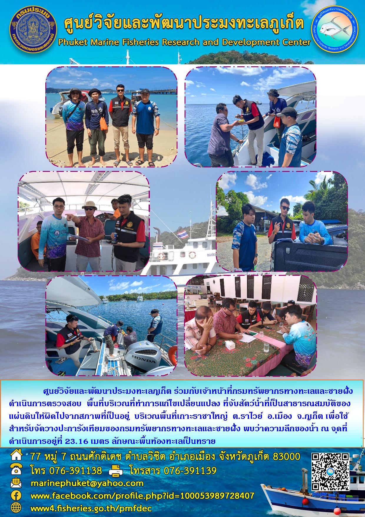 ศูนย์วิจัยและพัฒนาประมงทะเลภูเก็ต ร่วมกับเจ้าหน้าที่กรมทรัพยากรทางทะเลและชายฝั่งดำเนินการตรวจสอบ พื้นที่บริเวณที่ทำการแก้ไขเปลี่ยนแปลง ที่จับสัตว์น้ำที่เป็นสาธารณสมบัติของแผ่นดินให้ผิดไปจากสภาพที่เป็นอยู่ บริเวณพื้นที่เกาะราชาใหญ่ ต.ราไวย์ อ.เมือง จ. ภูเก็ต เพื่อใช้สำหรับจัดวางปะการังเทียมของกรมทรัพยากรทางทะเลและชายฝั่ง พบว่าความลึกของน้ำ ณ จุดที่ดำเนินการอยู่ที่ 23.16 เมตร ลักษณะพื้นท้องทะเลเป็นทราย..คลิก