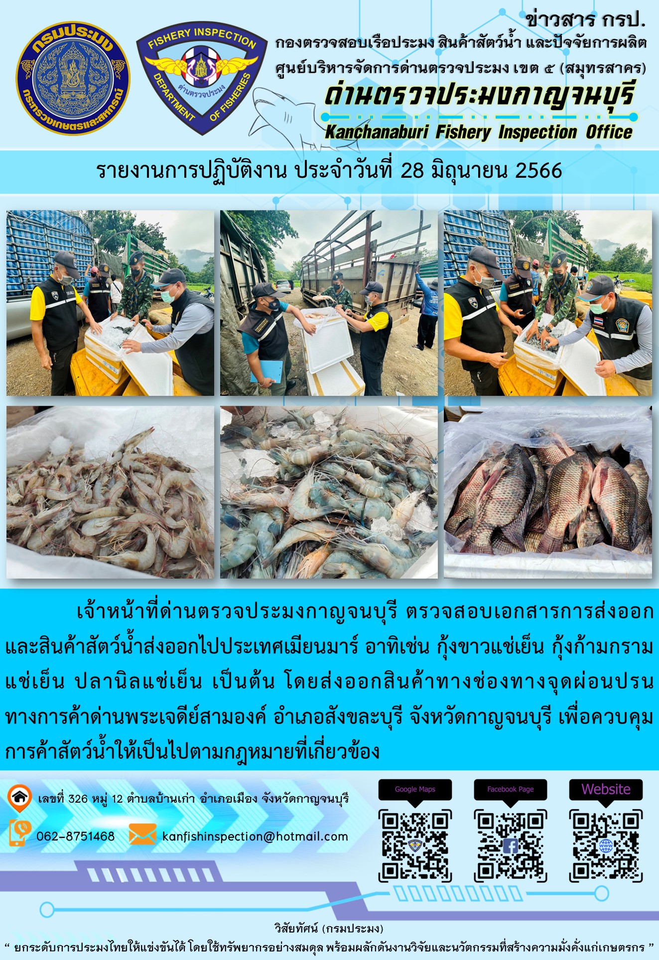 วันที่ 28 มิถุนายน 2566 นายสมพงษ์ คำพล หัวหน้าด่านตรวจประมงกาญจนบุรี มอบหมายให้ เจ้าหน้าที่ด่านตรวจประมงกาญจนบุรี ตรวจสอบเอกสารการส่งออก และสินค้าสัตว์น้ำ ส่งออกไปประเทศเมียนมาร์ อาทิเช่น กุ้งขาวแช่เย็น กุ้งก้ามกรามแช่เย็น ปลานิลแช่เย็น เป็นต้น โดยส่งออกสินค้าผ่านช่องทางจุดผ่อนปรนทางการค้าด่านพระเจดีย์สามองค์ ตำบลหนองลู อำเภอสังขละบุรี จังหวัดกาญจนบุรี เพื่อควบคุมการค้าสัตว์น้ำให้เป็นไปตามกฎหมายที่เกี่ยวข้อง..คลิก