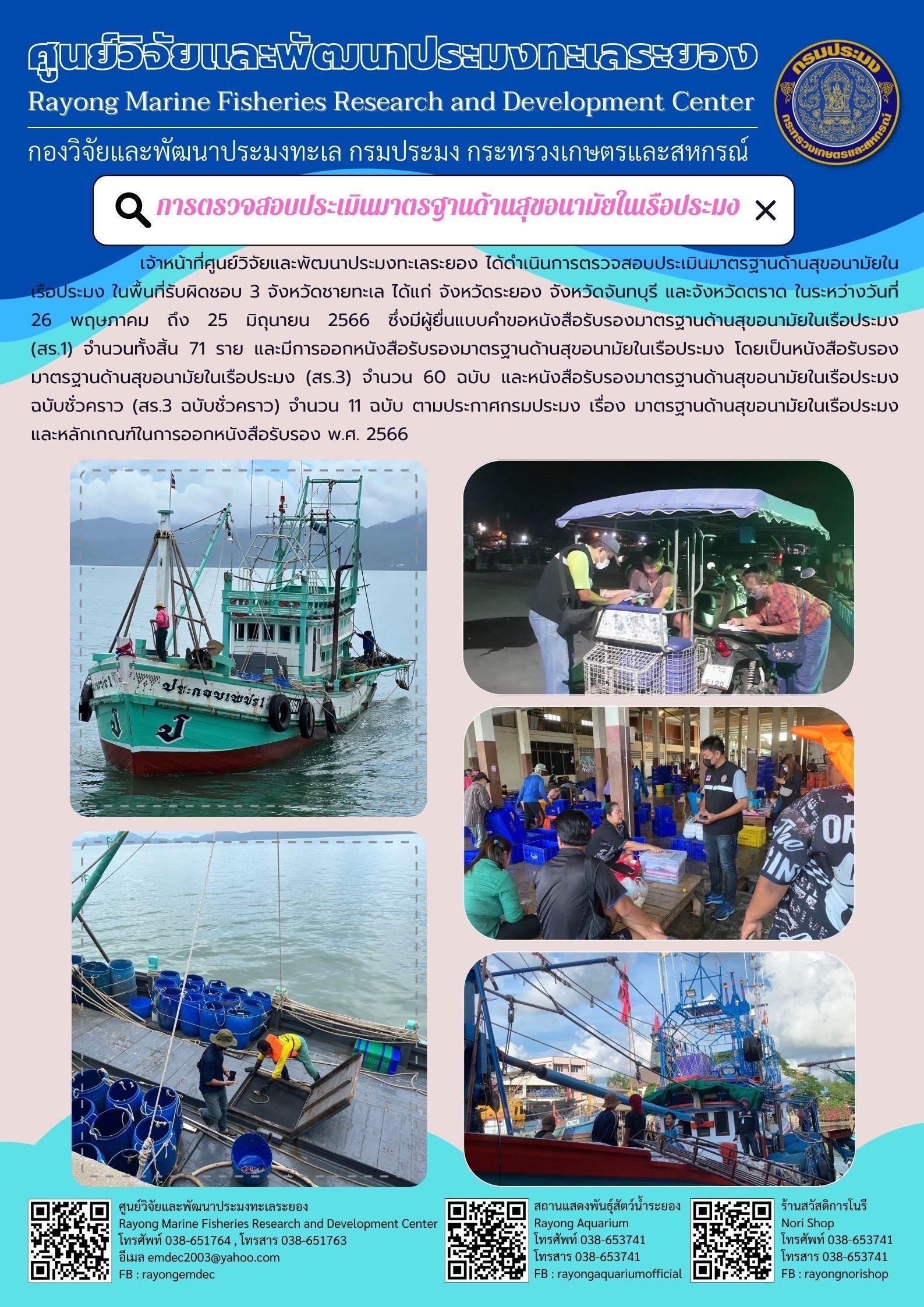 เจ้าหน้าที่ศูนย์วิจัยและพัฒนาประมงทะเลระยอง ได้ดำเนินการตรวจสอบประเมินมาตรฐานด้านสุขอนามัยในเรือประมง ในพื้นที่รับผิดชอบ 3 จังหวัดชายทะเล ได้แก่จังหวัดระยอง จังหวัดจันทบุรี และจังหวัดตราด ในระหว่างวันที่ 26 พฤษภาคม ถึง 25 มิถุนายน 2566 ซึ่งมีผู้ยื่นแบบคำขอหนังสือรับรองมาตรฐานด้านสุขอนามัยในเรือประมง (สร.1) จำนวนทั้งสิ้น 71 ราย และมีการออกหนังสือรับรองมาตรฐานด้านสุขอนามัยในเรือประมง โดยเป็นหนังสือรับรองมาตรฐานด้านสุขอนามัยในเรือประมง (สร.3) จำนวน 60 ฉบับ และหนังสือรับรองมาตรฐานด้านสุขอนามัยในเรือประมงฉบับชั่วคราว (สร.3 ฉบับชั่วคราว) จำนวน 11 ฉบับ ตามประกาศกรมประมง เรื่อง มาตรฐานด้านสุขอนามัยในเรือประมงและหลักเกณฑ์ในการออกหนังสือรับรอง พ.ศ. 2566..คลิก