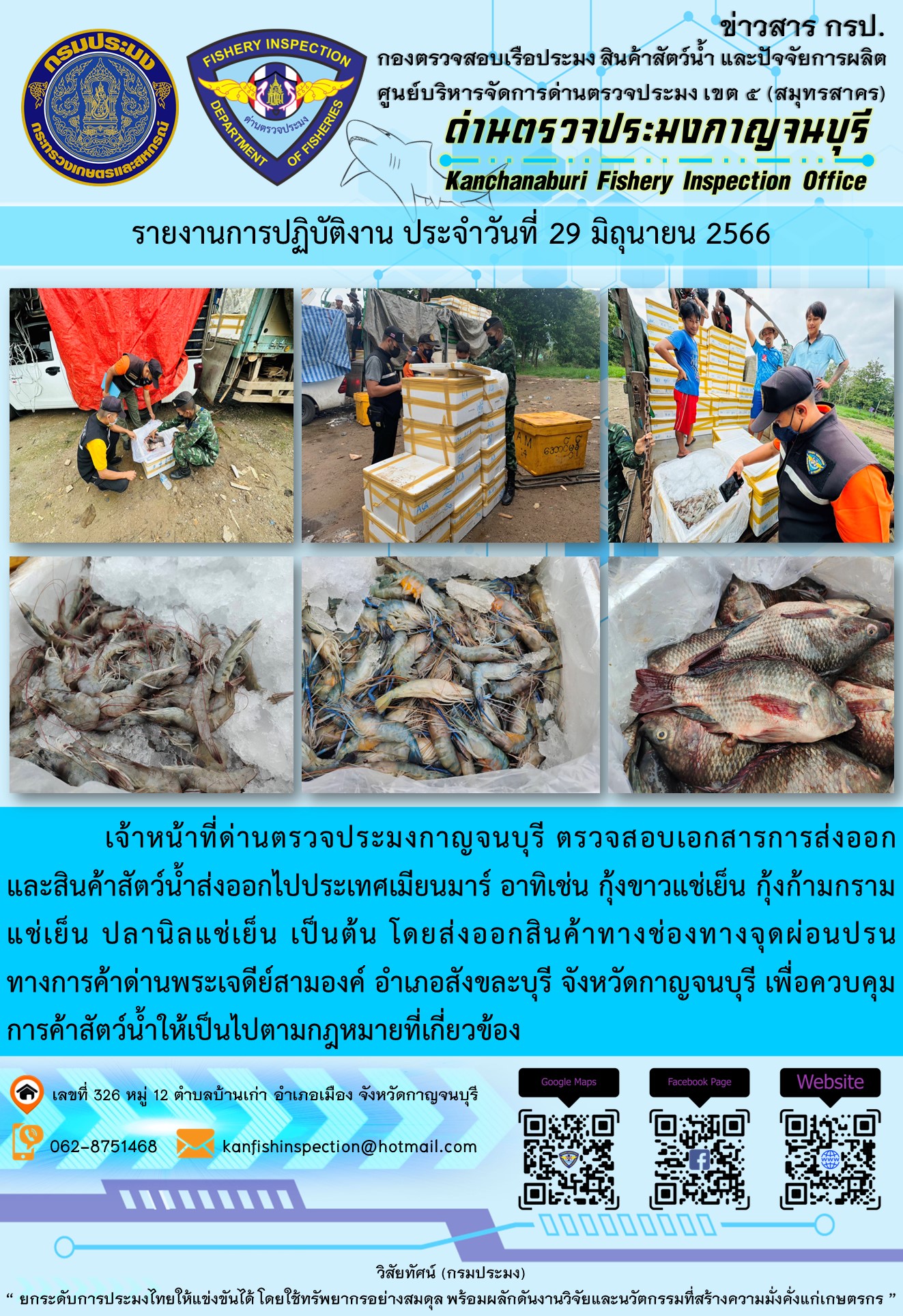 วันที่ 29 มิถุนายน 2566 นายสมพงษ์ คำพล หัวหน้าด่านตรวจประมงกาญจนบุรี มอบหมายให้ เจ้าหน้าที่ด่านตรวจประมงกาญจนบุรี ตรวจสอบเอกสารการส่งออก และสินค้าสัตว์น้ำ ส่งออกไปประเทศเมียนมาร์ อาทิเช่น กุ้งขาวแช่เย็น กุ้งก้ามกรามแช่เย็น ปลานิลแช่เย็น เป็นต้น โดยส่งออกสินค้าผ่านช่องทางจุดผ่อนปรนทางการค้าด่านพระเจดีย์สามองค์ ตำบลหนองลู อำเภอสังขละบุรี จังหวัดกาญจนบุรี เพื่อควบคุมการค้าสัตว์น้ำให้เป็นไปตามกฎหมายที่เกี่ยวข้อง..คลิก