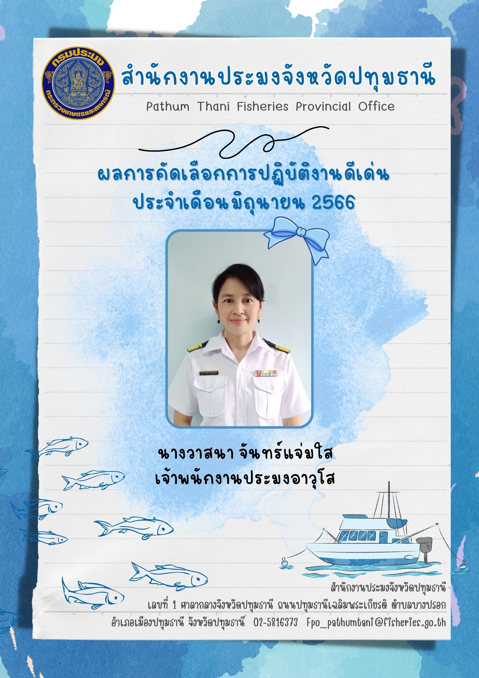 การประกาศยกย่องผู้ปฏิบัติงานดีเด่นมีผลงานเชิงประจักษ์ เพื่อยกย่องเชิดชูเกียรติแก่ผู้ปฏิบัติงานที่มีผลงานดีเด่นเป็นที่ยอมรับเกิดประโยชน์แก่ทางราชการ และเป็นการสร้างขวัญกำลังใจในการปฏิบัติหน้าที่ราชการแก่บุคลากรในสังกัด โดยสำนักงานประมงจังหวัดปทุมธานีพิจารณาคัดเลือกข้าราชการ และพนักงานราชการดีเด่น  ประจำเดือนมิถุนายน  พ.ศ. 2566  ได้แก่ นางวาสนา  จันทร์แจ่มใส เจ้าพนักงานประมงอาวุโส..คลิก