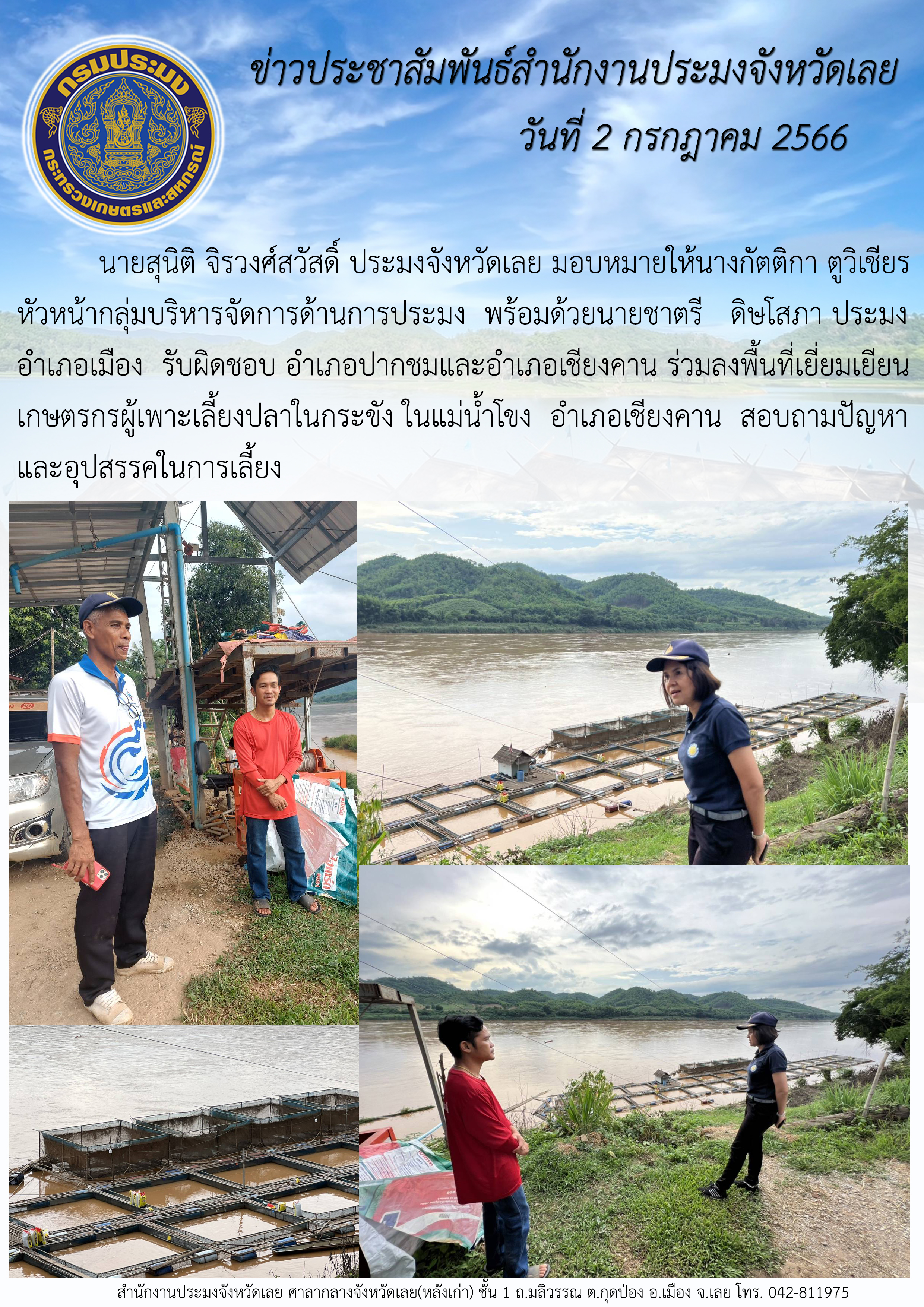 นายสุนิติ จิรวงศ์สวัสดิ์ ประมงจังหวัดเลย มอบหมายให้นางกัตติกา ตูวิเชียร หัวหน้ากลุ่มบริหารจัดการด้านการประมง พร้อมด้วยนายชาตรี  ดิษโสภา ประมงอำเภอเมือง รับผิดชอบ อำเภอปากชมและอำเภอเชียงคาน ลงพื้นที่เยี่ยมเยียนเกษตรกรผู้เพาะเลี้ยงปลาในกระขัง ในแม่น้ำโขง อำเภอเชียงคาน