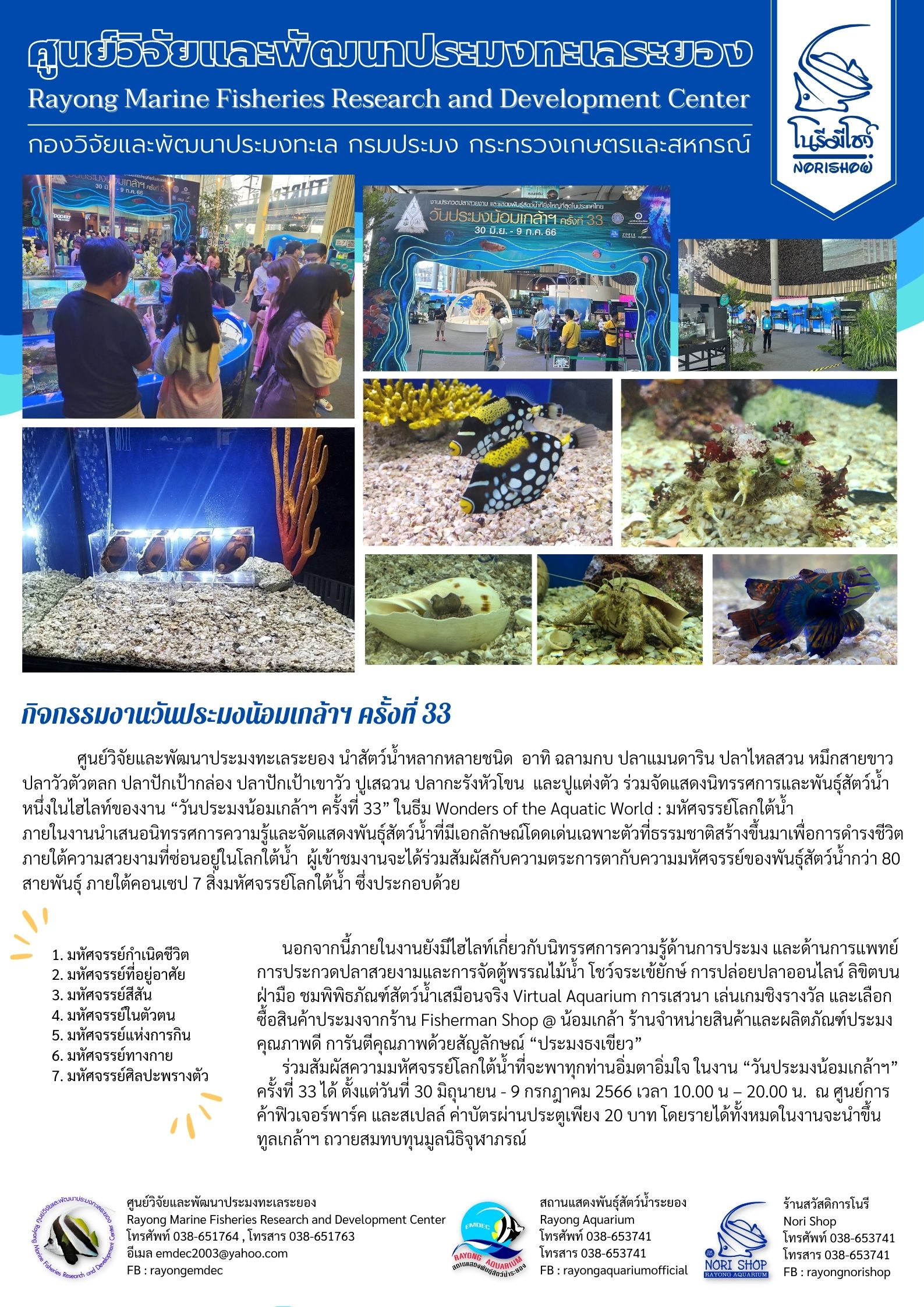 ศูนย์วิจัยและพัฒนาประมงทะเลระยอง นำสัตว์น้ำหลากหลายชนิด อาทิ ฉลามกบ ปลาแมนดาริน ปลาไหลสวน หมึกสายขาว ปลาวัวตัวตลก ปลาปักเป้ากล่อง ปลาปักเป้าหัวโขน และปูแต่งตัว ร่วมจัดแสดงนิทรรศการและพันธุ์สัตว์น้ำหนึ่งในไฮไลท์ของงาน “วันประมงน้อมเกล้าฯ ครั้งที่ 33” ในธีม Wonders of Aquatic World : มหัศจรรย์โลกใต้น้ำ ภายในงานนำเสนอนิทรรศการความรู้และจัดแสดงพันธุ์สัตว์น้ำที่มีเอกลักษณ์โดดเด่นเฉพาะตัวที่ธรรมชาติสร้างขึ้นมาเพื่อการดำรงชีวิตภายใต้ความสวยงามที่ซ่อนอยู่ในโลกใต้น้ำ ผู้เข้าชมงานจะได้ร่วมสัมผัสกับความตระการตากับความมหัศจรรย์ของพันธุ์สัตว์น้ำกว่า 80 สายพันธุ์ ภายใต้คอนเซป 7 สิ่งมหัศจรรย์โลกใต้น้ำ ซึ่งประกอบด้วย..คลิก