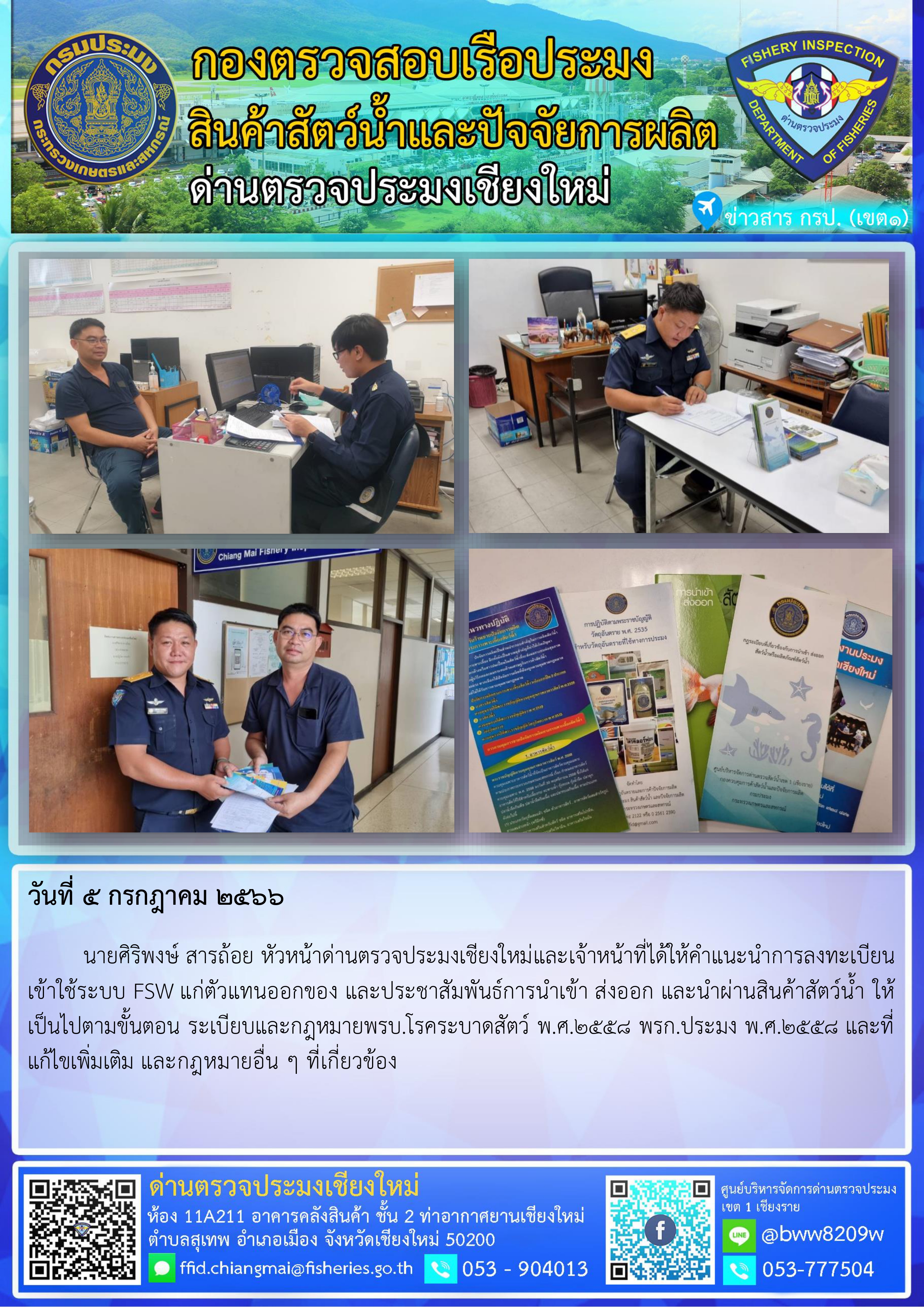 5 ก.ค.2566 นายศิริพงษ์ สารถ้อย หัวหน้าด่านตรวจประมงเชียงใหม่และเจ้าหน้าที่ได้ให้คำแนะนำการลงทะเบียนเข้าใช้ระบบ FSW แก่ตัวแทนออกของ และประชาสัมพันธ์การนำเข้า ส่งออก และนำผ่านสินค้าสัตว์น้ำ..คลิก