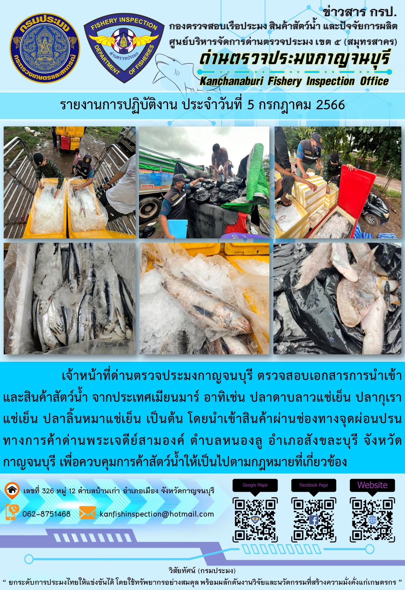 วันที่ 5 กรกฎาคม 2566 นายสมพงษ์ คำพล หัวหน้าด่านตรวจประมงกาญจนบุรี มอบหมายให้ เจ้าหน้าที่ด่านตรวจประมงกาญจนบุรี ตรวจสอบเอกสารการนำเข้า และสินค้าสัตว์น้ำ จากประเทศเมียนมาร์ อาทิเช่น ปลาดาบลาวแช่เย็น ปลากุเราแช่เย็น ปลาลิ้นหมาแช่เย็น เป็นต้น โดยนำเข้าสินค้าผ่านช่องทางจุดผ่อนปรนทางการค้าด่านพระเจดีย์สามองค์..คลิก