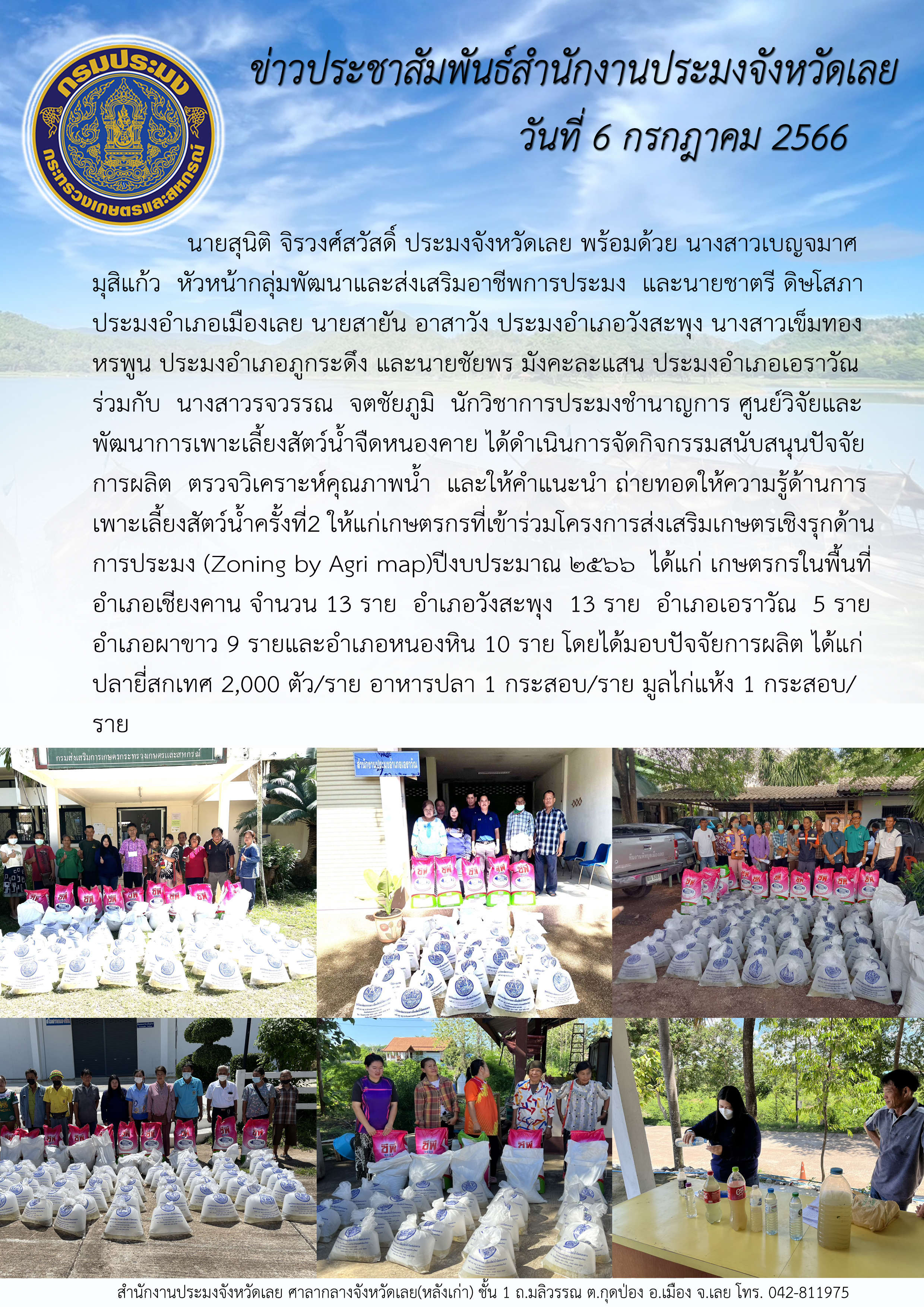 นายสุนิติ จิรวงศ์สวัสดิ์ ประมงจังหวัดเลย พร้อมด้วย นางสาวเบญจมาศ มุสิแก้ว หัวหน้ากลุ่มพัฒนาและส่งเสริมอาชีพการประมง  และประมงอำเภอฯศูนย์วิจัยและพัฒนาการเพาะเลี้ยงสัตว์น้ำจืดหนองคาย ดำเนินการจัดกิจกรรมสนับสนุนปัจจัยการผลิต ตรวจวิเคราะห์คุณภาพน้ำ และให้คำแนะนำ ถ่ายทอดให้ความรู้ด้านการเพาะเลี้ยงสัตว์น้ำ ครั้งที่2 ให้แก่เกษตรกรที่เข้าร่วมโครงการส่งเสริมเกษตรเชิงรุกด้านการประมง (Zoning by Agri map)ปีงบประมาณ ๒๕๖๖