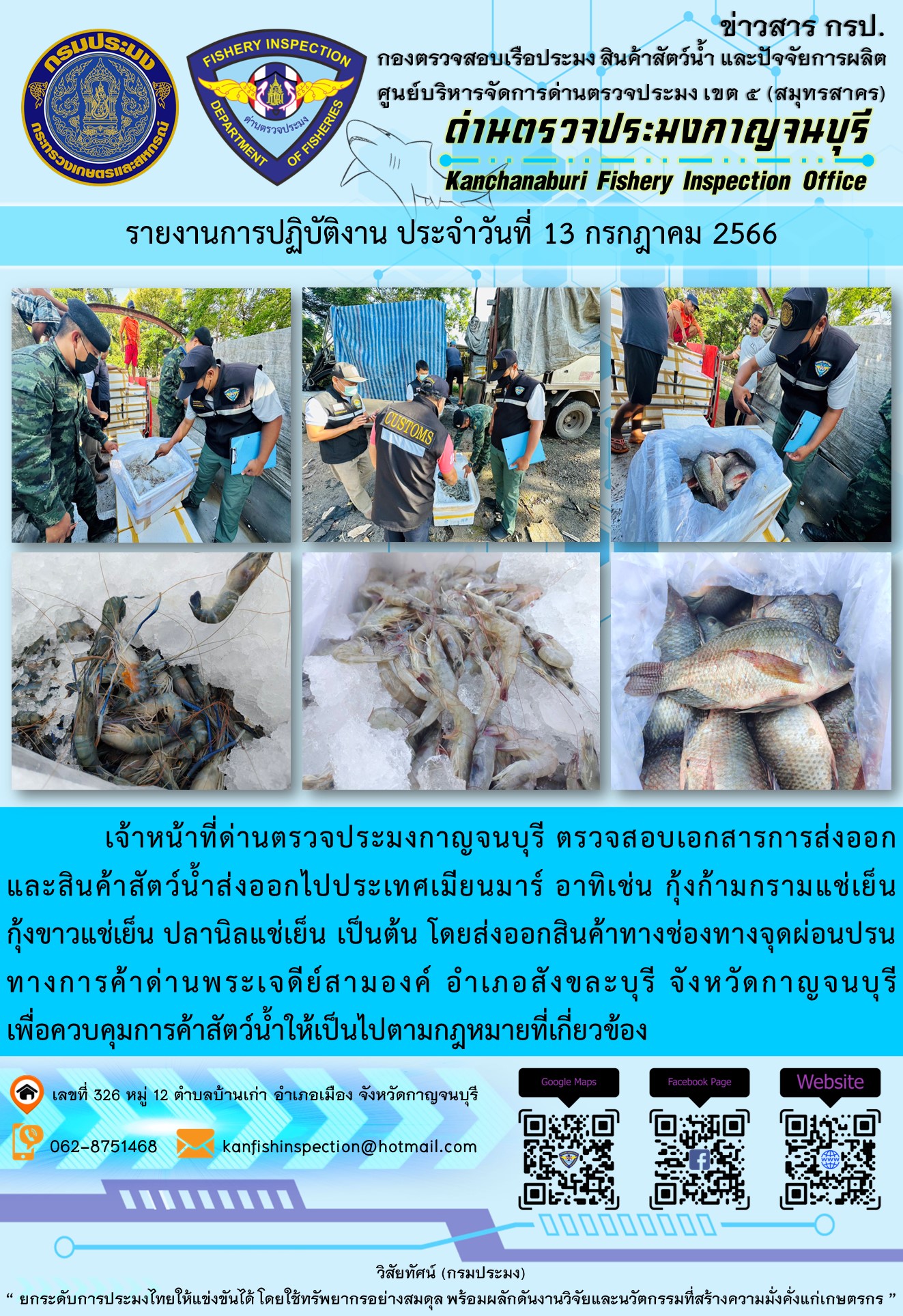 วันที่ 13 กรกฎาคม 2566 นายสมพงษ์ คำพล หัวหน้าด่านตรวจประมงกาญจนบุรี มอบหมายให้ เจ้าหน้าที่ด่านตรวจประมงกาญจนบุรี ตรวจสอบเอกสารการส่งออก และสินค้าสัตว์น้ำ ส่งออกไปประเทศเมียนมาร์ อาทิเช่น กุ้งก้ามกรามแช่เย็น กุ้งขาวแช่เย็น ปลานิลแช่เย็น เป็นต้น โดยส่งออกสินค้าผ่านช่องทางจุดผ่อนปรนทางการค้าด่านพระเจดีย์สามองค์..คลิก