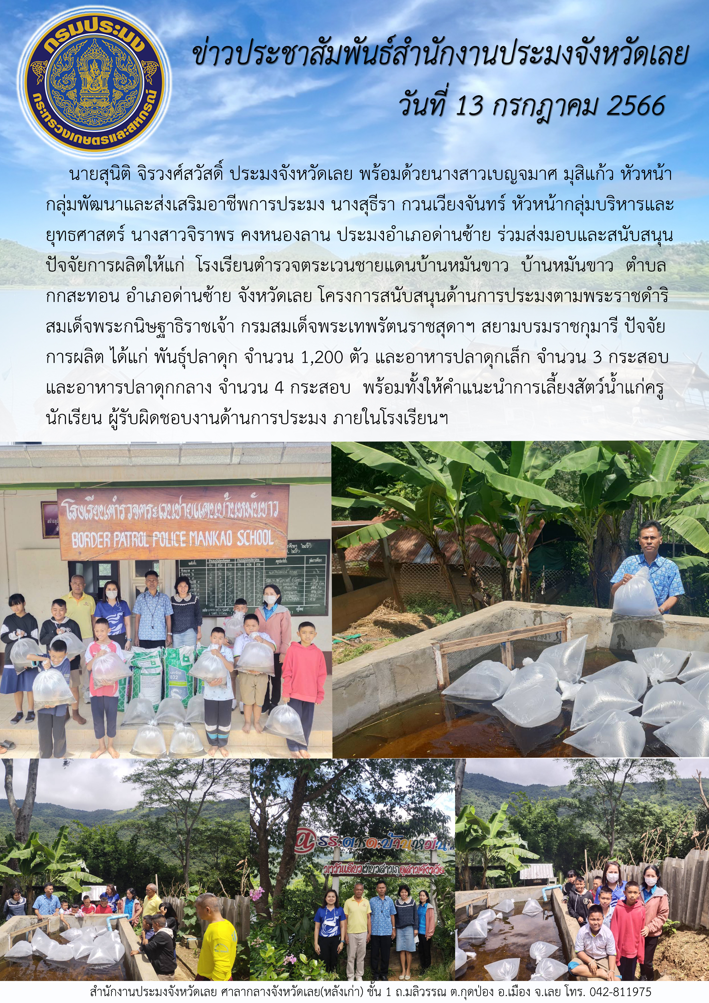 นายสุนิติ จิรวงศ์สวัสดิ์ ประมงจังหวัดเลย พร้อมด้วยนางสาวเบญจมาศ มุสิแก้ว หัวหน้ากลุ่มพัฒนาและส่งเสริมอาชีพการประมง นางสุธีรา กวนเวียงจันทร์ หัวหน้ากลุ่มบริหารและยุทธศาสตร์ นางสาวจิราพร คงหนองลาน ประมงอำเภอด่านซ้าย ร่วมส่งมอบและสนับสนุนปัจจัยการผลิตให้แก่โรงเรียนตำรวจตระเวนชายแดนบ้านหมันขาว บ้านหมันขาว ตำบลกกสะทอน อำเภอด่านซ้าย จังหวัดเลย