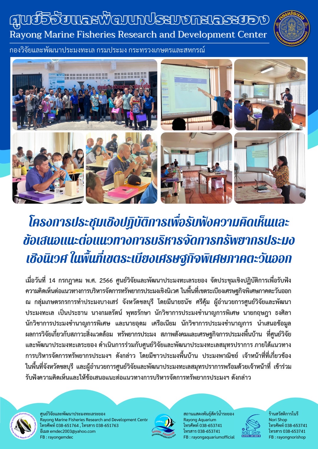 เมื่อวันที่ 14 กรกฎาคม พ.ศ. 2566 ศูนย์วิจัยและพัฒนาประมงทะเลระยอง จัดประชุมเชิงปฏิบัติการเพื่อรับฟังความคิดเห็นต่อแนวทางการบริหารจัดการทรัพยากรประมงเชิงนิเวศ ในพื้นที่เขตระเบียงเศรษฐกิจพิเศษภาคตะวันออก ณ กลุ่มเกษตรกรการทำประมงบางเสร่ จังหวัดชลบุรี โดยมีนายธนัช ศรีคุ้ม ผู้อำนวยการศูนย์วิจัยและพัฒนาประมงทะเล เป็นประธาน นางกมลรัตน์ พุทธรักษา นักวิชาการประมงชำนาญการพิเศษ นายกฤษฎา ธงศิลา นักวิชาการประมงชำนาญการพิเศษ และนายอุดม เครือเนียม นักวิชาการประมงชำนาญการ นำเสนอข้อมูลผลการวิจัยเกี่ยวกับสภาพแวดล้อม ทรัพยากรประมง สภาพสังคมและเศรษฐกิจการประมงพื้นบ้าน ที่ศูนย์วิจัยและพัฒนาประมงทะเลระยอง ดำเนินการร่วมกับศูนย์วิจัยและพัฒนาประมงทะเลสมุทรปรา ภายใต้แนวทางการบริหารจัดการทรัพยาการประมงฯ ดังกล่าว โดยมีชาวประมงพื้นบ้าน ประมงพาณิชย์ เจ้าหน้าที่ที่เกี่ยวข้องในพื้นที่จังหวัดชลบุรี และผู้อำนวยการศูนย์วิจัยและพัฒนาประมงทะเลสมุทรปราการพร้อมด้วยเจ้าหน้าที่ เข้าร่วมรับฟังความคิดเห็นและให้เสนอแนะติ่แนวทางการบริหารจัดการทรัพยากรประมงฯ ดังกล่าว..คลิก