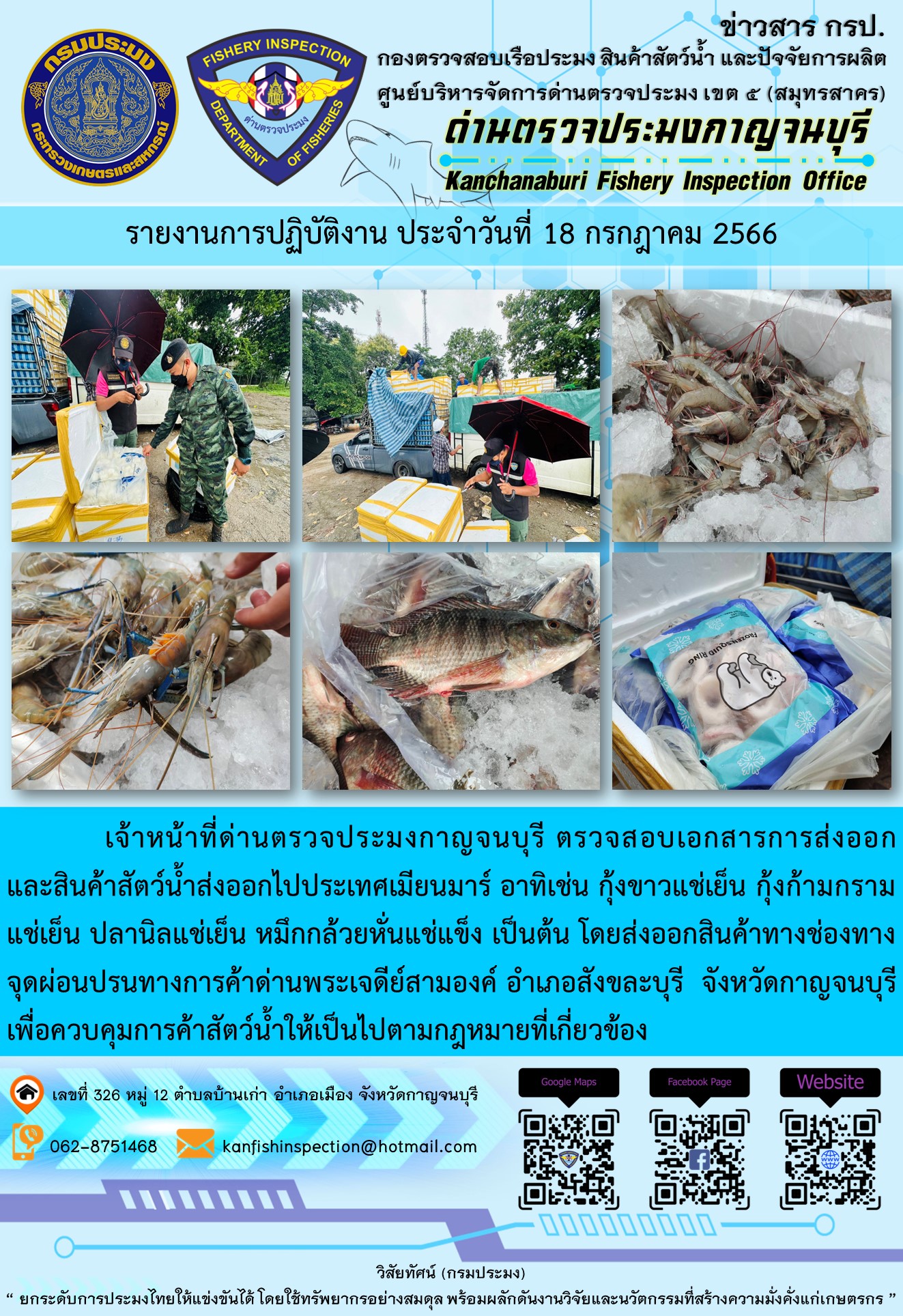วันที่ 18 กรกฎาคม 2566 นายสมพงษ์ คำพล หัวหน้าด่านตรวจประมงกาญจนบุรี มอบหมายให้ เจ้าหน้าที่ด่านตรวจประมงกาญจนบุรี ตรวจสอบเอกสารการส่งออก และสินค้าสัตว์น้ำ ส่งออกไปประเทศเมียนมาร์ อาทิเช่น กุ้งขาวแช่เย็น กุ้งก้ามกรามแช่เย็น ปลานิลแช่เย็น หมึกกล้วยหั่นแช่แข็ง เป็นต้น โดยส่งออกสินค้าผ่านช่องทางจุดผ่อนปรนทางการค้าด่านพระเจดีย์สามองค์..คลิก