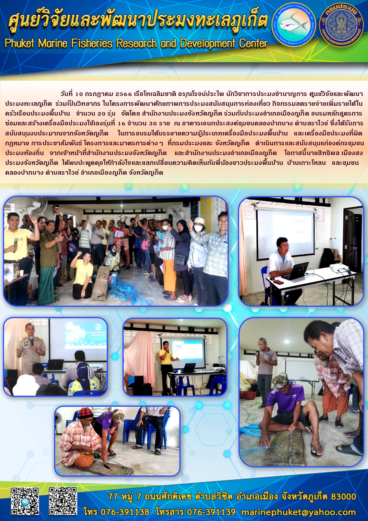วันที่ 10 กรกฎาคม 2566 เรือโทเฉลิมชาติ อรุณโรจน์ประไพ นักวิชาการประมงชำนาญการ ศูนย์วิจัยและพัฒนาประมงทะเลภูเก็ต ร่วมเป็นวิทยากร ในโครงการศักยภาพการประมงสนับสนุนการท่องเที่ยว กิจกรรมลดรายจ่ายเพิ่มรายได้ในการซ่อมแซมและสร้างเครื่องมือประมงใช้เองรุ่นที่ 16 จำนวน 30 ราย ณ อาคารเอนกประสงค์ชุมชนคลองปากบาง ตำบลราไวย์ ซึ่งได้รับการสนับสนุนงบประมาณจากจังหวัดภูเก็ต ในการอบรมได้บรรยายความรู้ประเภทเครื่องมือประมงพื้นบ้าน และเครื่องมือประมงที่ผิดกฎหมาย การประชาสัมพันธ์โครงการและมาตรการต่างๆ ที่กรมประมงและ จังหวัดภูเก็ต ดำเนินการและสนับสนุนแก่องค์ประกรชุมชนประมงท้องถิ่น จากเจ้าหน้าที่สำนักงานประมงจังหวัดภูเก็ต และสำนักงานประมงอำเภอเมืองภูเก็ต โอกาสนี้นายสิทธิพล เมืองสง ประมงจังหวัดภูเก็ต ได้พบปะพูดคุยให้กำลังใจและแลกเปลี่ยนความคิดเห็นกับพี่น้องชาวประมงพื้นบ้าน บ้านเกาะโหลน และชุมชนคลองปากบาง ตำบลราไวย์ อำเภอเมืองภูเก็ต จังหวัดภูเก็ต..คลิก