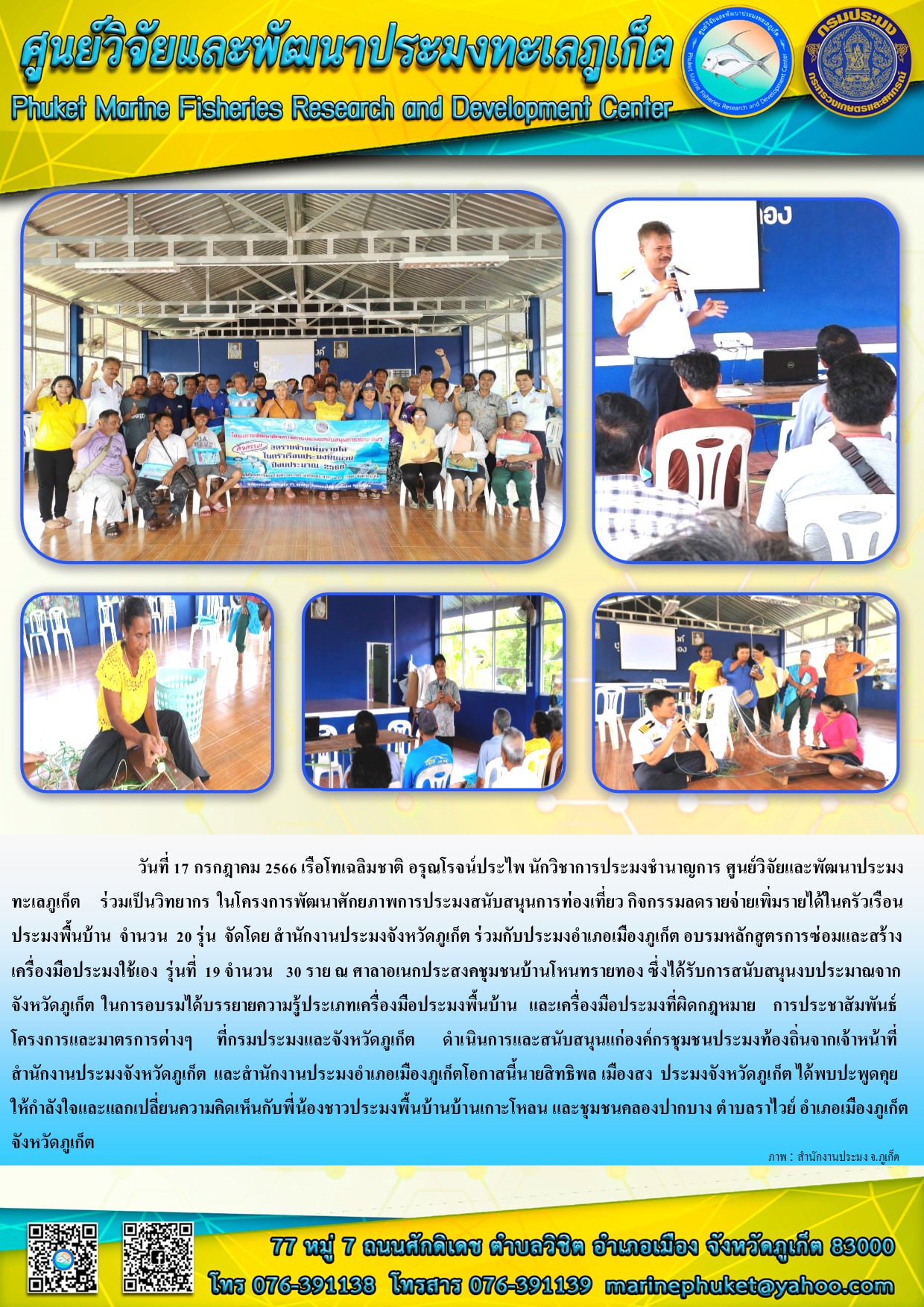 วันที่ 17 กรกฎาคม 2566 เรือโทเฉลิมชาติ อรุณโรจน์ประไพ นักวิชาการประมงชำนาญการ ศูนย์วิจัยและพัฒนาประมงทะเลภูเก็ต ร่วมเป็นวิทยากร ในโครงการพัฒนาประมงสนับสนุนการท่องเที่ยว กิจกรรมลดรายจ่ายเพิ่มรายได้ในครัวเรือนประมงพื้นบ้าน จำนวน 20 รุ่น จัดโดย สำนักงานประมงจังหวัดภูเก็ต ร่วมกับประมงอำเภอเมืองภูเก็ต อบรมหลักสูตรการซ่อมและสร้างเครื่องมือประมงใช้เอง รุ่นที่ 19 จำนวน 30 ราย ณ ศาลอเนกประสงคชุมชนบ้านโหนทรายทอง ซึ่งได้รับการสนับสนุนงบประมาณจากจังหวัดภูเก็ต ในการอบรมได้บรรยายความรู้ประเภทเครื่องมือประมงพื้นบ้าน เครื่องมือประมงที่ผิดกฎหมาย การประชาสัมพันธ์โครงการและมาตรการต่างๆ ที่กรมประมงและจังหวัดภูเก็ต ดำเนินการและสนับสนุนแก่องค์กรชุมชนประมงท้องถิ่นจากเจ้าหน้าที่สำนักงานประมงจังหวัดภูเก็ต และสำนักงานประมงอำเภอเมืองภูเก็ตโอกาสนี้นายสิทธิพล เมืองสง ประมงจังหวัดภูเก็ตได้พบปะพูดคุยให้ดำลังใจและแลกเปลี่ยนความคิดเห็นกับพี่น้องชาวประมงพื้นบ้านบ้านเกาะโหลน และชุมชนคลองปากบาง ตำบลราไวย์ อำเภอเมืองภูเก็ต จังหวัดภูเก็ต..คลิก