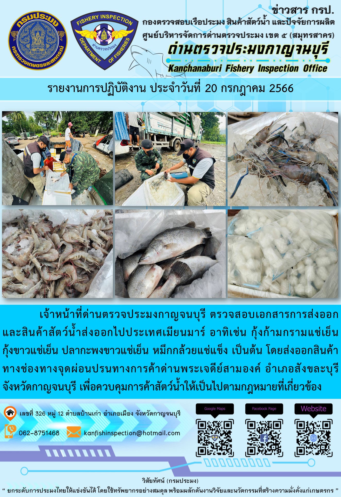 วันที่ 20 กรกฎาคม 2566 นายสมพงษ์ คำพล หัวหน้าด่านตรวจประมงกาญจนบุรี มอบหมายให้ เจ้าหน้าที่ด่านตรวจประมงกาญจนบุรี ตรวจสอบเอกสารการส่งออก และสินค้าสัตว์น้ำ ส่งออกไปประเทศเมียนมาร์ อาทิเช่น กุ้งก้ามกรามแช่เย็น กุ้งขาวแช่เย็น ปลากะพงขาวแช่เย็น หมึกกล้วยแช่แข็ง เป็นต้น โดยส่งออกสินค้าผ่านช่องทางจุดผ่อนปรนทางการค้าด่านพระเจดีย์สามองค์..คลิก