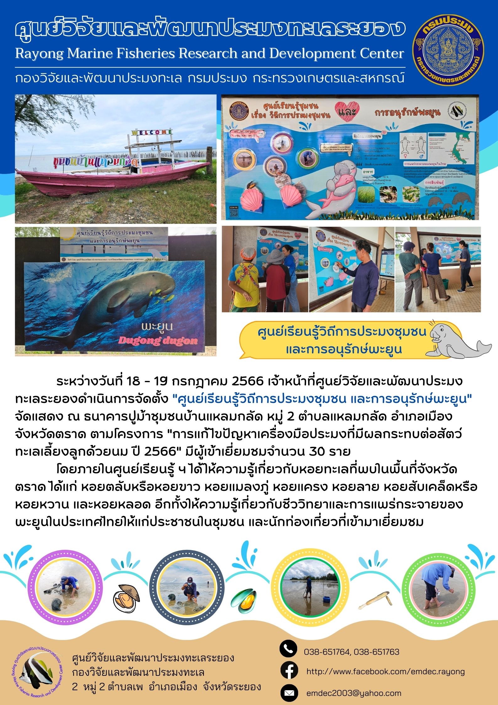 ระหว่างวันที่ 18 – 19 กรกฎาคม 2566 เจ้าหน้าที่ศูนย์วิจัยและพัฒนาประมงทะเลระยองดำเนินการจัดตั้ง “ศูนย์เรียนรู้วิถีการประมงชุมชน และการอนุรักษ์พะยูน” จัดแสดง ณ ธนาคารปูม้าชุมชนบ้านแหลมกลัด หมู่ที่ 2 ตำบลแหลมกลัด อำเภอเมือง จังหวัดตราด ตามโครงการ “การแก้ไขปัญหาเครื่องมือประมงที่มีผลกระทบต่อสัตว์ทะเลเลี้ยงลูกด้วยนม ปี 2566” มีผู้เข้าเยี่ยมชมจำนวน 30 ราย 	โดยภายในศูนย์เรียนรู้ฯ ได้ให้ความรู้เกี่ยวกับหอยทะเลที่พบในพื้นที่จังหวัดตราด ได้แก่ กอยตลับหรือหอยขาว หอยแมลงภู่ หอยแครง หอยลาย หอยสับเคล็ดหรือหอยหวาน และหอยหลอด อีกทั้งให้ความรู้เกี่ยวกับชีววิทยาและการแพร่กระจายของพะยูนในประเทศไทยให้แก่ประชาชนในชุมชน และนักท่องเที่ยวที่เข้ามาเยี่ยมชม..คลิก