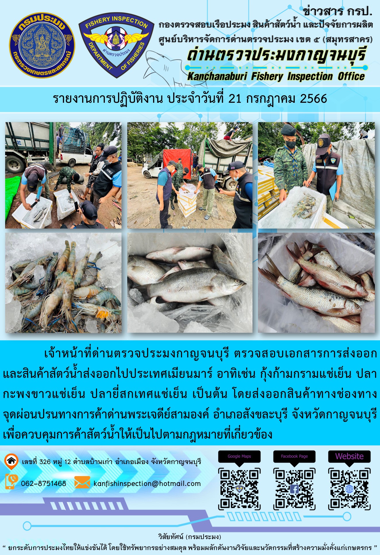 วันที่ 21 กรกฎาคม 2566 นายสมพงษ์ คำพล หัวหน้าด่านตรวจประมงกาญจนบุรี มอบหมายให้ เจ้าหน้าที่ด่านตรวจประมงกาญจนบุรี ตรวจสอบเอกสารการส่งออก และสินค้าสัตว์น้ำ ส่งออกไปประเทศเมียนมาร์ อาทิเช่น กุ้งก้ามกรามแช่เย็น ปลากะพงขาวแช่เย็น ปลายี่สกเทศแช่เย็น เป็นต้น โดยส่งออกสินค้าผ่านช่องทางจุดผ่อนปรนทางการค้าด่านพระเจดีย์สามองค์..คลิก
