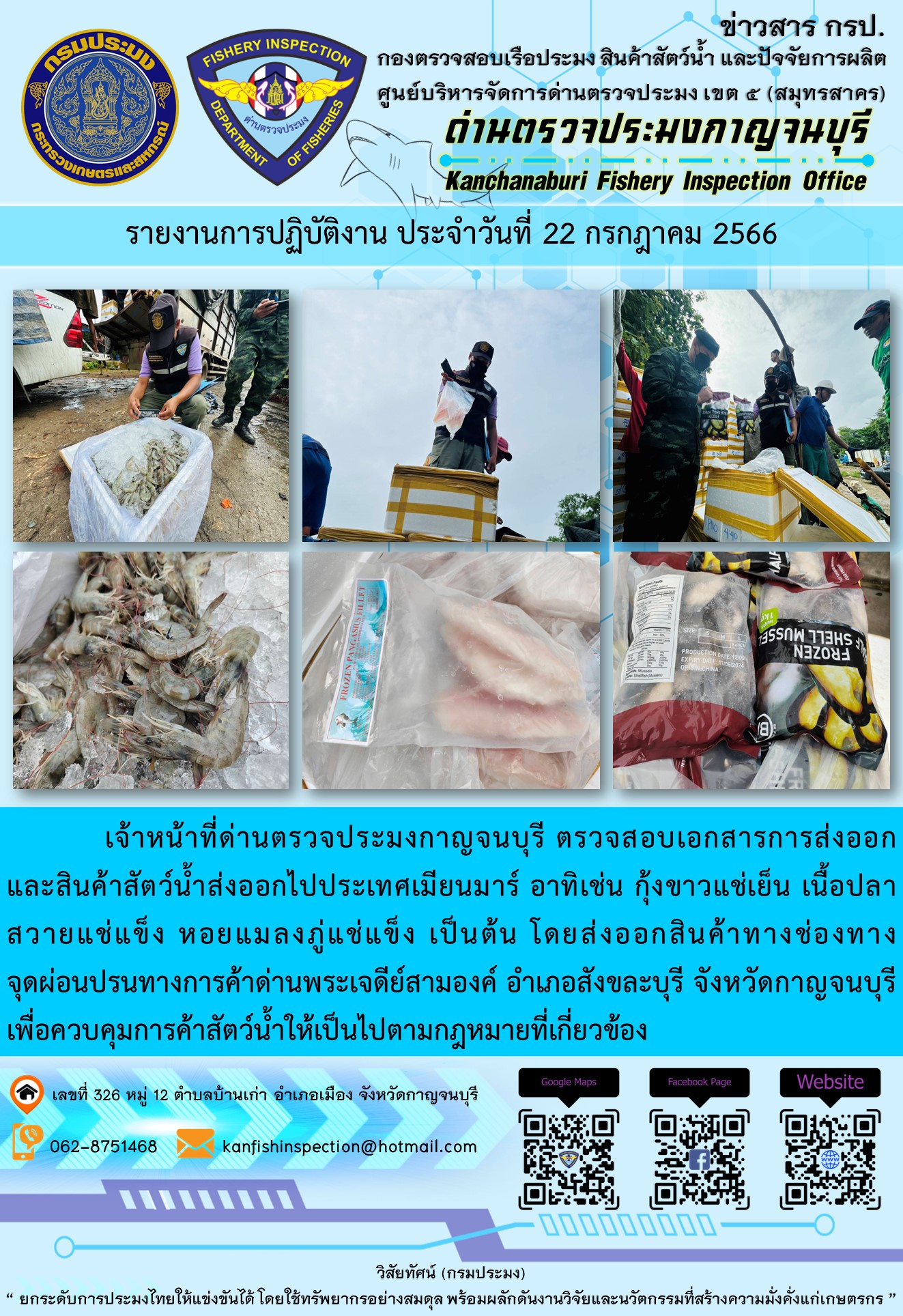วันที่ 22 กรกฎาคม 2566 นายสมพงษ์ คำพล หัวหน้าด่านตรวจประมงกาญจนบุรี มอบหมายให้ เจ้าหน้าที่ด่านตรวจประมงกาญจนบุรี ตรวจสอบเอกสารการส่งออก และสินค้าสัตว์น้ำ ส่งออกไปประเทศเมียนมาร์ อาทิเช่น กุ้งขาวแช่เย็น เนื้อปลาสวายแช่แข็ง หอยแมลงภู่แช่แข็ง เป็นต้น โดยส่งออกสินค้าผ่านช่องทางจุดผ่อนปรนทางการค้าด่านพระเจดีย์สามองค์..คลิก