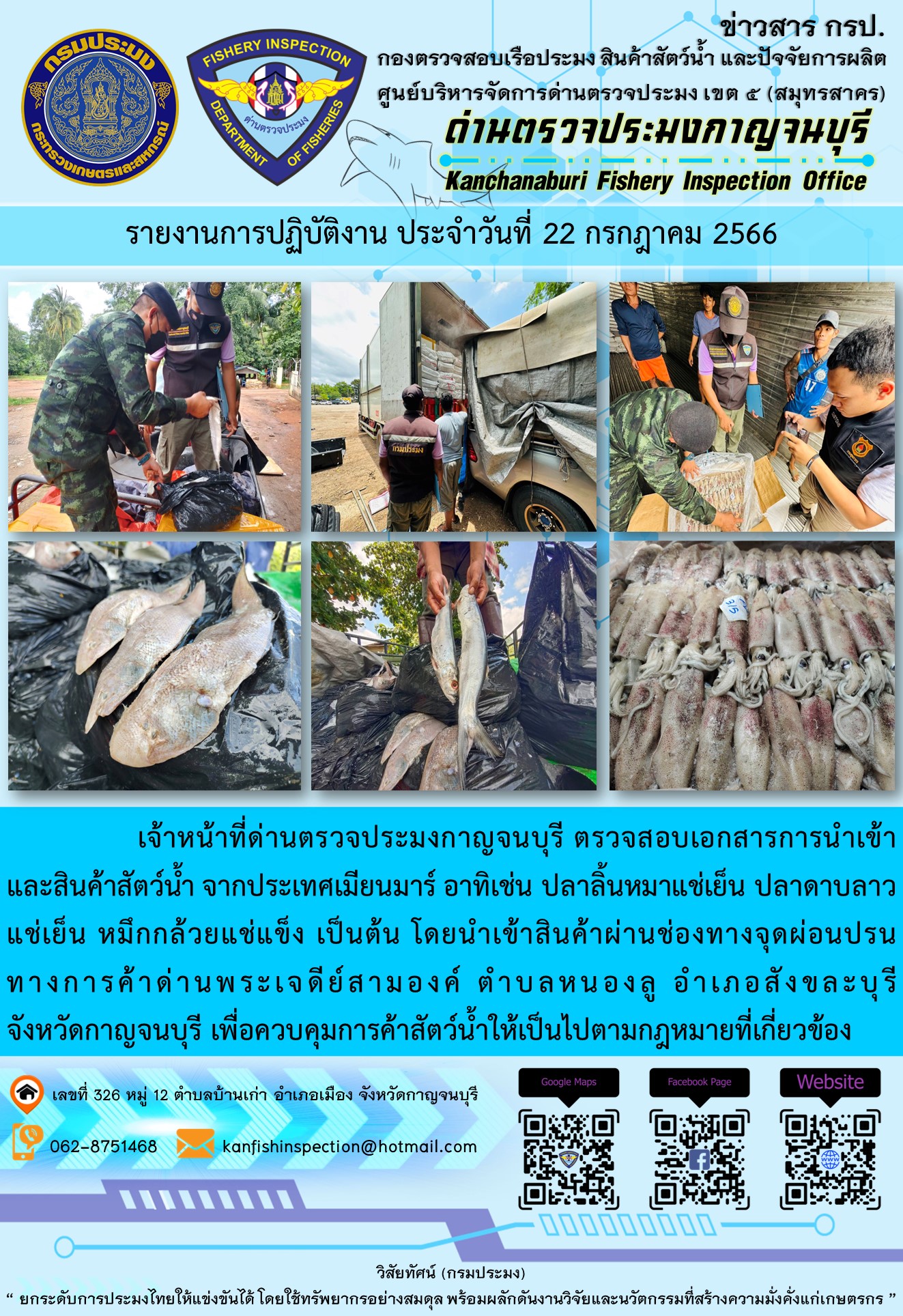 วันที่ 22 กรกฎาคม 2566 นายสมพงษ์ คำพล หัวหน้าด่านตรวจประมงกาญจนบุรี มอบหมายให้ เจ้าหน้าที่ด่านตรวจประมงกาญจนบุรี ตรวจสอบเอกสารการนำเข้า และสินค้าสัตว์น้ำ จากประเทศเมียนมาร์ อาทิเช่น ปลาลิ้นหมาแช่เย็น ปลาดาบลาวแช่เย็น หมึกกล้วยแช่แข็ง เป็นต้น โดยนำเข้าสินค้าผ่านช่องทางจุดผ่อนปรนทางการค้าด่านพระเจดีย์สามองค์..คลิก