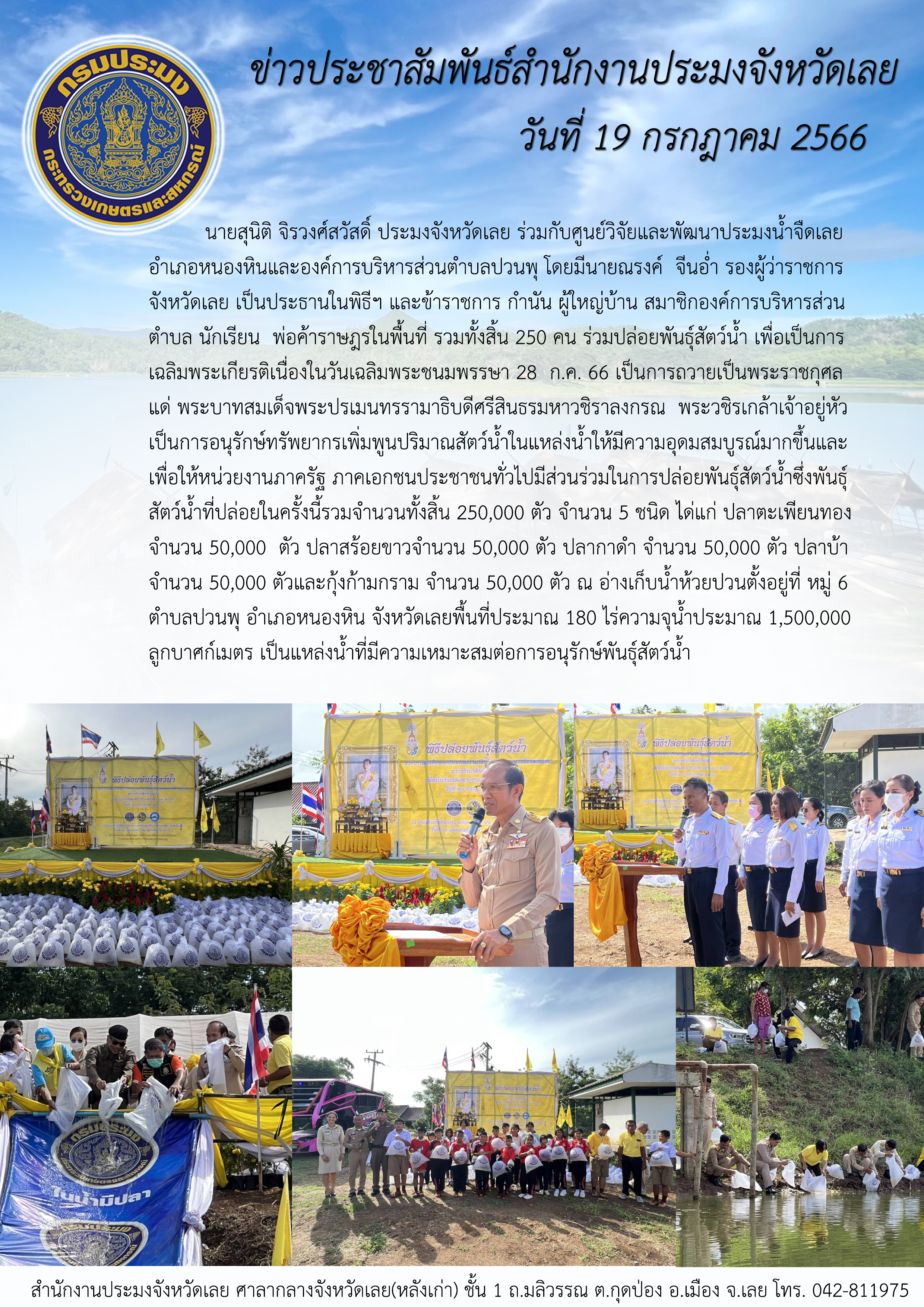 นายสุนิติ จิรวงศ์สวัสดิ์ ประมงจังหวัดเลย ร่วมกับศูนย์วิจัยและพัฒนาประมงน้ำจืดเลย อำเภอหนองหินและองค์การบริหารส่วนตำบลปวนพุ โดยมีนายณรงค์ จีนอ่ำ รองผู้ว่าราชการจังหวัดเลย เป็นประธานในพิธีฯ และมีข้าราชการ กำนัน ผู้ใหญ่บ้าน สมาชิกองค์การบริหารส่วนตำบล นักเรียน พ่อค้าราษฎรในพื้นที่ รวมทั้งสิ้น 250 คน ร่วมปล่อยพันธุ์สัตว์น้ำ เพื่อเป็นการเฉลิมพระเกียรติและถวายเป็นพระราชกุศลแด่พระบาทสมเด็จพระปรเมนทรรามาธิบดีศรีสินธรมหาวชิราลงกรณ พระวชิรเกล้าเจ้าอยู่หัว..คลิก
