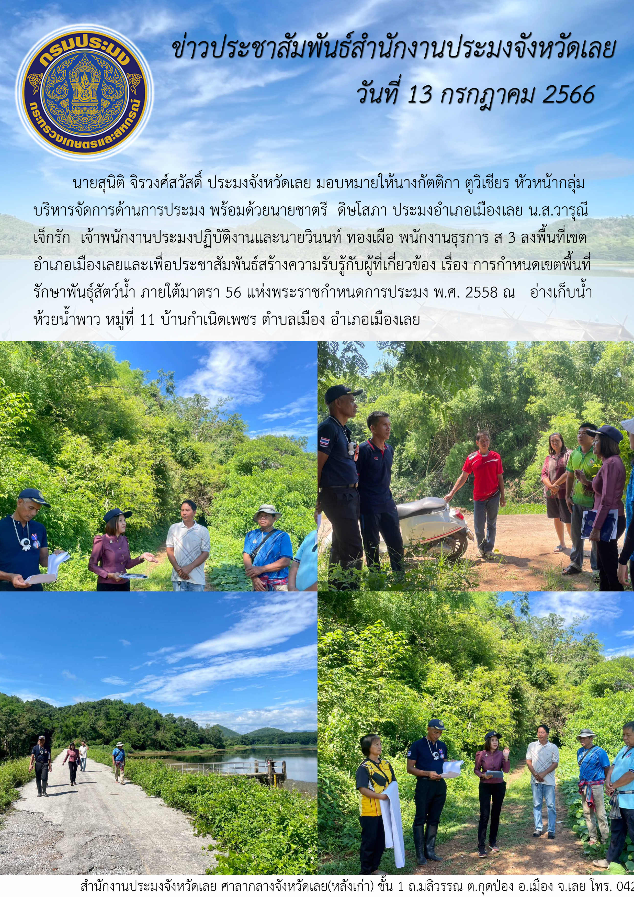นายสุนิติ จิรวงศ์สวัสดิ์ ประมงจังหวัดเลย มอบหมายให้นางกัตติกา ตูวิเชียร หัวหน้ากลุ่มบริหารจัดการด้านการประมง พร้อมด้วยนายชาตรี  ดิษโสภา ประมงอำเภอเมืองเลย น.ส.วารุณี เจ็กรัก  เจ้าพนักงานประมงปฏิบัติงานและนายวินนท์ ทองเผือ พนักงานธุรการ ส 3 ลงพื้นที่เขตอำเภอเมืองเลย เพื่อประชาสัมพันธ์สร้างความรับรู้กับผู้ที่เกี่ยวข้อง เรื่อง การกำหนดเขตพื้นที่รักษาพันธุ์สัตว์น้ำ ภายใต้มาตรา 56 แห่งพระราชกำหนดการประมง พ.ศ. 2558
