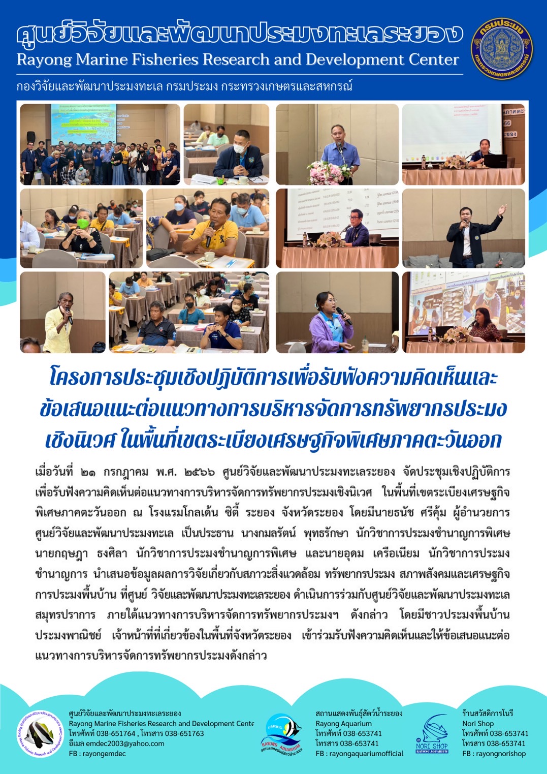 เมื่อวันที่ 21 กรกฎาคม พ.ศ. 2566 ศูนย์วิจัยและพัฒนาประมงทะเลระยอง จัดประชุมเชิงปฏิบัติการเพื่อรับฟังความคิดเห็นต่อแนวทางการบริหารจัดการทรัพยากรประมงเชิงนิเวศ ในพื้นที่เขตระเบียงเศรษฐกิจพิเศษภาคตะวันออก ณ โรงแรมโกลเด้น ซิตี้ ระยอง จังหวัดระยอง โดยมีนายธนัช ศรีคุ้ม ผู้อำนวยการศูนย์วิจัยและพัฒนาประมงทะเล เป็นประธาน นางกมลรัตน์ พุทธรักษา นักวิชาการประมงชำนาญการพิเศษ นายกฤษฎา ธงศิลา นักวิชาการประมงชำนาญการพิเศษ และนายอุดม เครือเนียม นักวิชาการประมงชำนาญการ นำเสนอข้อมูลผลการวิจัยเกี่ยวกับสภาวะกับสภาวะสิ่งแวดล้อม ทรัพยากรประมง สภาพสังคมและเศรษฐกิจการประมงพื้นบ้าน ที่ศูนย์ วิจัยและพัฒนาประมงทะเลระยอง ดำเนินการร่วมกับศูนย์วิจัยและพัฒนาประมงทะเลสมุทรปราการ ภาตใต้แนวทางการบริหารจัดการทรัพยากรประมงฯ ดังกล่าว โดยมีชาวประมงพื้นบ้านประมงพาณิชย์ เจ้าหน้าที่ที่เกี่ยวข้องในพื้นที่จังหวัดระยอง เข้าร่วมรับฟังความคิดเห็นและให้ข้อเสนอแนะต่อแนวทางการบริหารจัดการทรัพยากรประมงดังกล่าว..คลิก