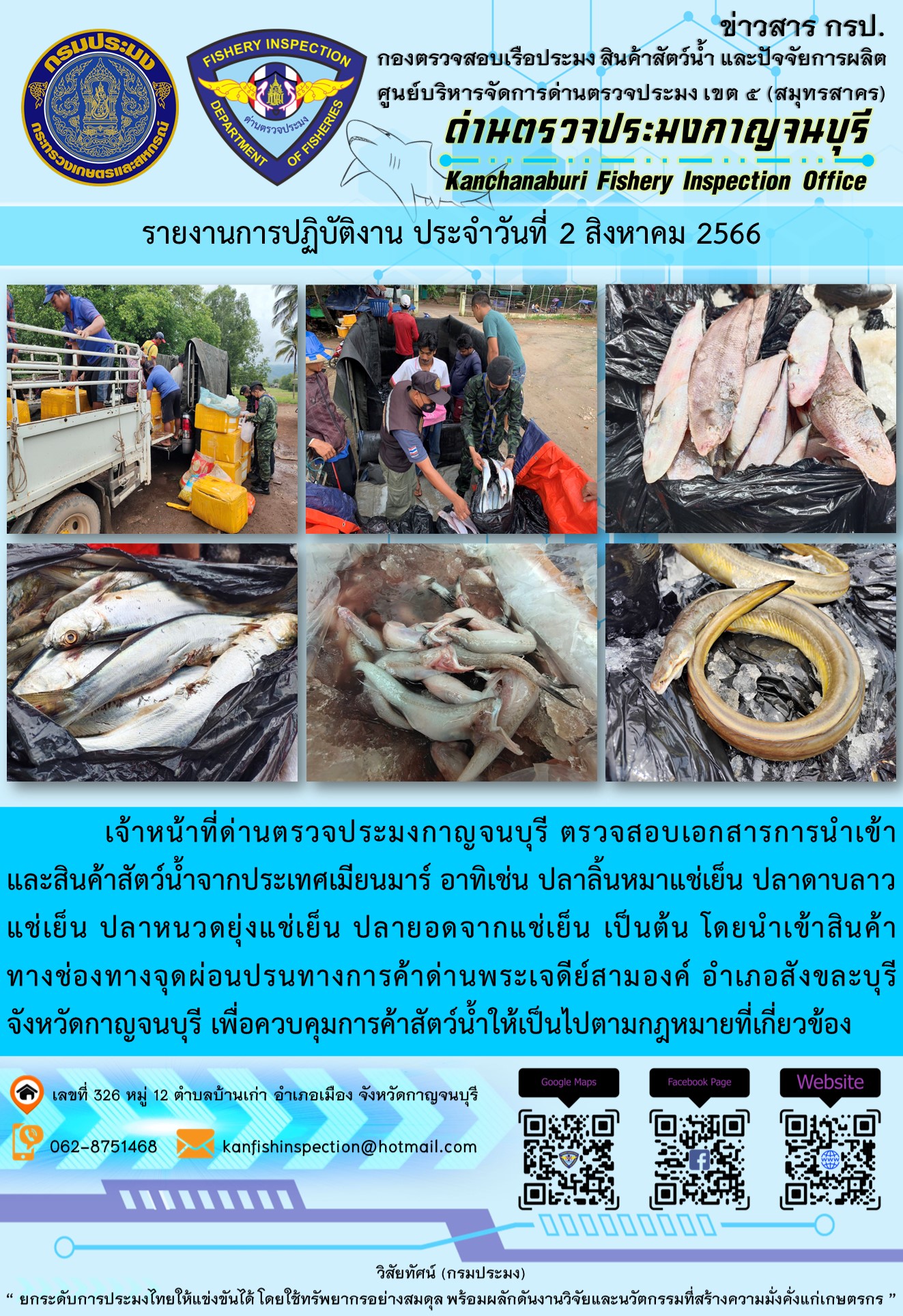 วันที่ 2 สิงหาคม 2566 นายสมพงษ์ คำพล หัวหน้าด่านตรวจประมงกาญจนบุรี มอบหมายให้ เจ้าหน้าที่ด่านตรวจประมงกาญจนบุรี ตรวจสอบเอกสารการนำเข้า และสินค้าสัตว์น้ำ จากประเทศเมียนมาร์ อาทิเช่น ปลาลิ้นหมาแช่เย็น ปลาดาบลาวแช่เย็น ปลาหนวดยุ่งแช่เย็น ปลายอดจากแช่เย็น เป็นต้น โดยนำเข้าสินค้าผ่านช่องทางจุดผ่อนปรนทางการค้าด่านพระเจดีย์สามองค์..คลิก