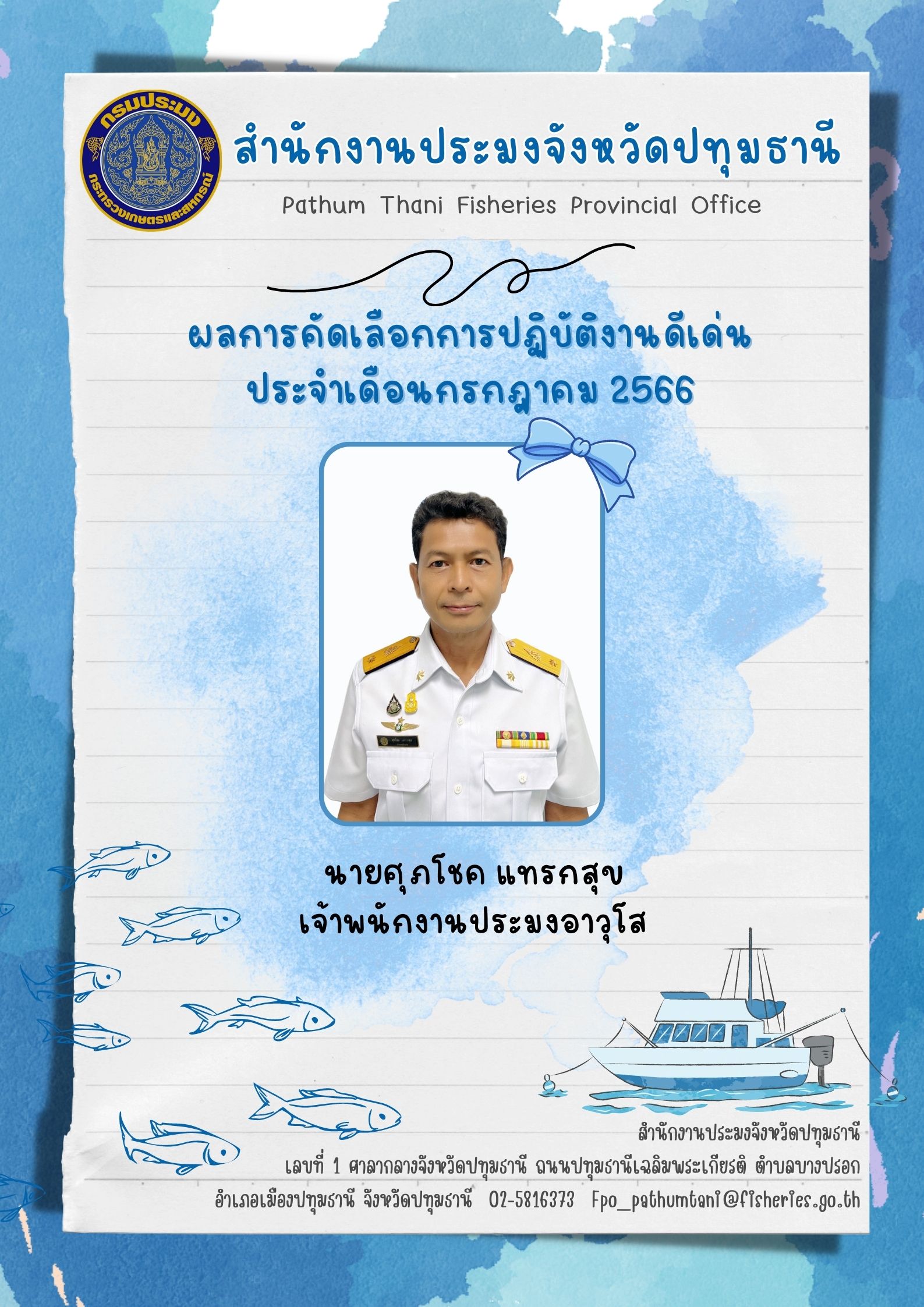 การประกาศยกย่องผู้ปฏิบัติงานดีเด่นมีผลงานเชิงประจักษ์ เพื่อยกย่องเชิดชูเกียรติแก่ผู้ปฏิบัติงานที่มีผลงานดีเด่นเป็นที่ยอมรับเกิดประโยชน์แก่ทางราชการ และเป็นการสร้างขวัญกำลังใจในการปฏิบัติหน้าที่ราชการแก่บุคลากรในสังกัด โดยสำนักงานประมงจังหวัดปทุมธานีพิจารณาคัดเลือกข้าราชการ และพนักงานราชการดีเด่น ประจำเดือนกรกฎาคม พ.ศ. 2566 ได้แก่ นายศุภโชค  แทรกสุข เจ้าพนักงานประมงอาวุโส..คลิก