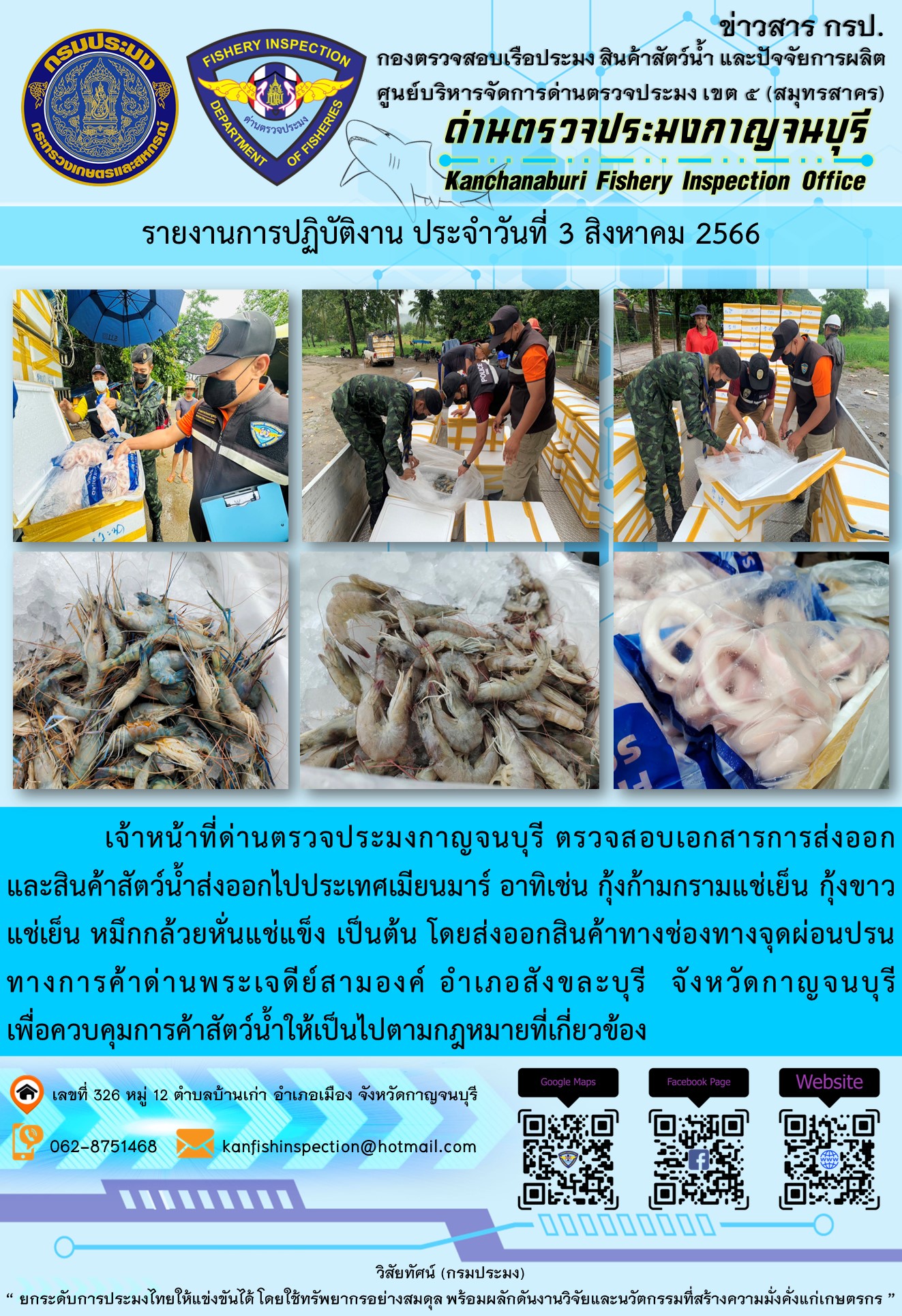 วันที่ 3 สิงหาคม 2566 นายสมพงษ์ คำพล หัวหน้าด่านตรวจประมงกาญจนบุรี มอบหมายให้ เจ้าหน้าที่ด่านตรวจประมงกาญจนบุรี ตรวจสอบเอกสารการส่งออก และสินค้าสัตว์น้ำ ส่งออกไปประเทศเมียนมาร์ อาทิเช่น กุ้งก้ามกรามแช่เย็น กุ้งขาวแช่เย็น หมึกกล้วยหั่นแช่แข็ง เป็นต้น โดยส่งออกสินค้าผ่านช่องทางจุดผ่อนปรนทางการค้าด่านพระเจดีย์สามองค์..คลิก