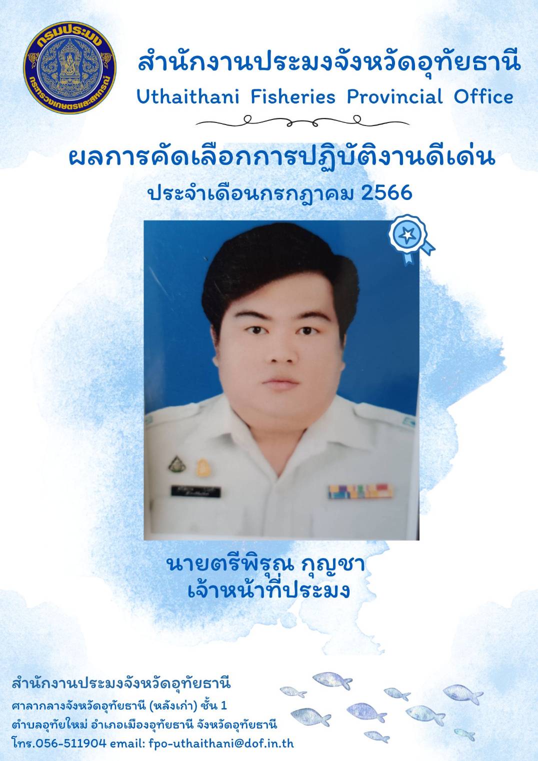 ประกาศยกย่องผู้ปฏิบัติงานดีเด่นมีผลงานเชิงประจักษ์ เพื่อยกย่องเชิดชูเกียรติแก่ผู้ปฏิบัติงานที่มีผลงานดีเด่นเป็นที่ยอมรับเกิดประโยชน์แก่ทางราชการ และเป็นการสร้างขวัญกำลังใจในการปฏิบัติหน้าที่ราชการแก่บุคลากรในสังกัด โดยสำนักงานประมงจังหวัดอุทัยธานีพิจารณาคัดเลือกข้าราชการและพนักงานราชการดีเด่น ประจำเดือนกรกฎาคม พ.ศ.2566 ได้แก่ นายตรีพิรุณ กุญชา เจ้าหน้าที่ประมง..คลิก