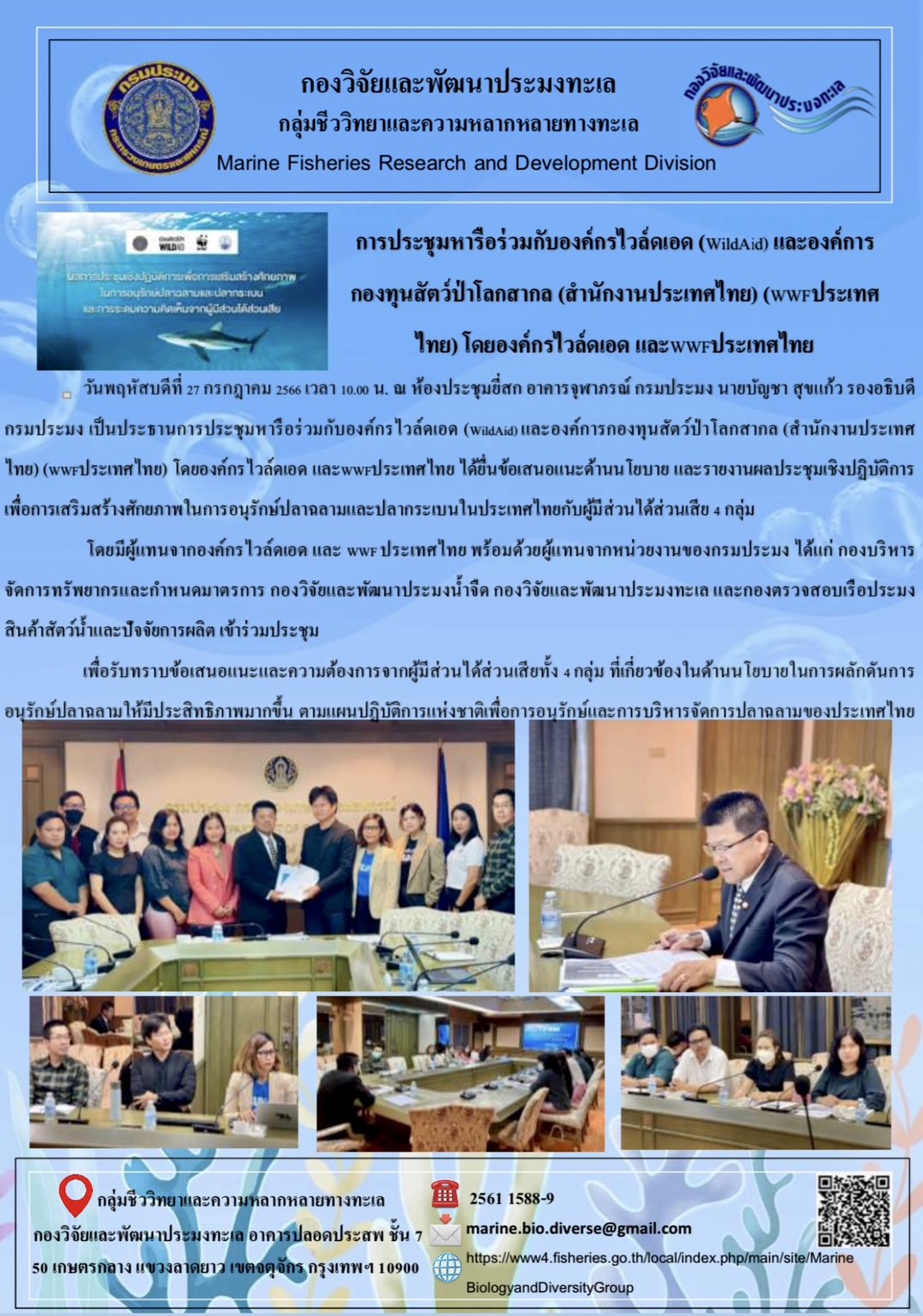 วันพฤหัสบดีที่ 27 กรกฎาคม 2566 เวลา 10.00 น. ณ ห้องประชุมยี่สก อาคารจุฬาภรณ์ กรมประมงนายบัญชา สุขแก้ว รองอธิบดีกรมประมง เป็นประธานการประชุมหารือร่วมกับองค์กรไวล์ดเอด (WildAid) และองค์การกองทุนสัตว์ป่าโลกสากล (สำนักงานประเทศไทย) (WWF ประเทศไทย) โดยองค์กรไวล์ดเอด และ WWF ประเทศไทย ได้ยื่นข้อเสนอแนะด้านนโยบาย และรายงานผลการประชุมเชิงปฏิบัติการเพื่อการเสริมสร้างศักยภาพในการอนุรักษ์ปลาฉลามและปลากระเบนในประเทศไทยกับผู้มีส่วนได้ส่วนเสีย 4 กลุ่ม 	โดยมีผู้แทนจากองค์กรไวล์เอด และ WWF ประเทศไทย พร้อมด้วยผู้แทนจากหน่วยงานของกรมประมงได้แก่ กองบริหารจัดการทรัพยากรและกำหนดมาตรการ กองวิจัยและพัฒนาประมงน้ำจืด กองวิจัยและพัฒนาประมงทะเล และกองตรวจสอบเรือประมงสินค้าสัตว์น้ำและปัจจัยการผลิต เข้าร่วมประชุม 	เพื่อรับทราบข้อเสนอแนะและความต้องการจากผู้มีส่วนได้ส่วนเสียทั้ง 4 กลุ่ม ที่เกี่ยวข้องในด้านนโยบายในการผลักดันการอนุรักษ์ปลาฉลามให้มีประสิทธิภาพมากขึ้น ตามแผนปฏิบัติการแห่งชาติเพื่อการอนุรักษ์และการบริหารจัดการปลาฉลามของประเทศไทย..คลิก