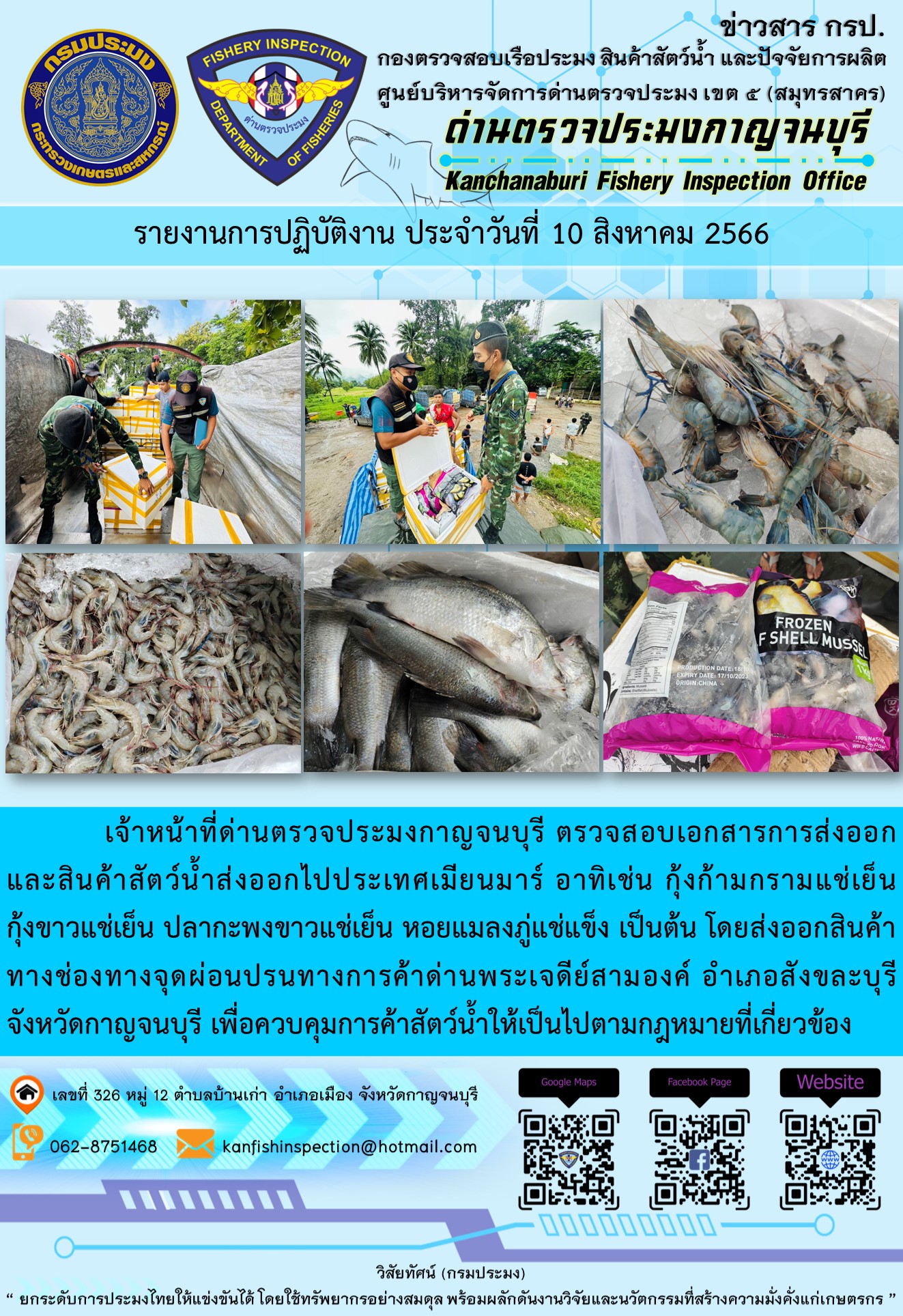 วันที่ 10 สิงหาคม 2566 นายสมพงษ์ คำพล หัวหน้าด่านตรวจประมงกาญจนบุรี มอบหมายให้ เจ้าหน้าที่ด่านตรวจประมงกาญจนบุรี ตรวจสอบเอกสารการส่งออก และสินค้าสัตว์น้ำ ส่งออกไปประเทศเมียนมาร์ อาทิเช่น กุ้งก้ามกรามแช่เย็น กุ้งขาวแช่เย็น ปลากะพงขาวแช่เย็น หอยแมลงภู่แช่แข็ง เป็นต้น โดยส่งออกสินค้าผ่านช่องทางจุดผ่อนปรนทางการค้าด่านพระเจดีย์สามองค์..คลิก