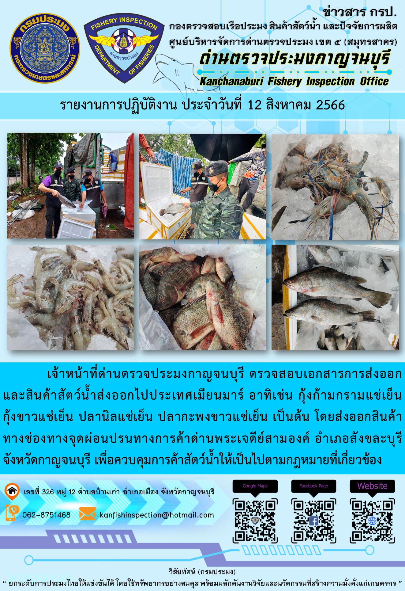 วันที่ 12 สิงหาคม 2566 นายสมพงษ์ คำพล หัวหน้าด่านตรวจประมงกาญจนบุรี มอบหมายให้ เจ้าหน้าที่ด่านตรวจประมงกาญจนบุรี ตรวจสอบเอกสารการส่งออก และสินค้าสัตว์น้ำ ส่งออกไปประเทศเมียนมาร์ อาทิเช่น กุ้งก้ามกรามแช่เย็น กุ้งขาวแช่เย็น ปลานิลแช่เย็น ปลากะพงขาวแช่เย็น เป็นต้น โดยส่งออกสินค้าผ่านช่องทางจุดผ่อนปรนทางการค้าด่านพระเจดีย์สามองค์..คลิก