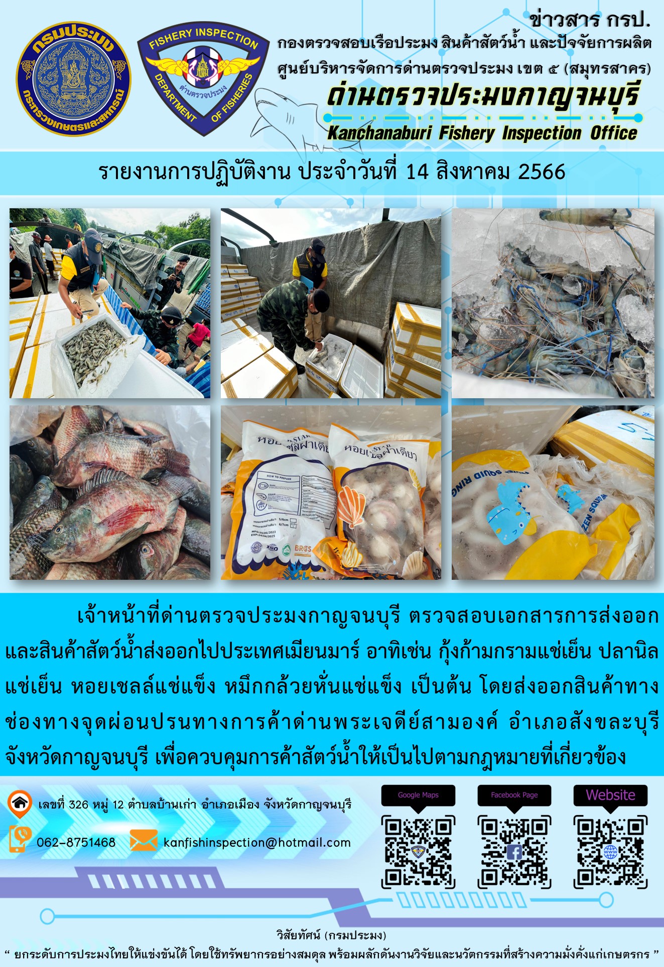 วันที่ 14 สิงหาคม 2566 นายสมพงษ์ คำพล หัวหน้าด่านตรวจประมงกาญจนบุรี มอบหมายให้ เจ้าหน้าที่ด่านตรวจประมงกาญจนบุรี ตรวจสอบเอกสารการส่งออก และสินค้าสัตว์น้ำ ส่งออกไปประเทศเมียนมาร์ อาทิเช่น กุ้งก้ามกรามแช่เย็น ปลานิลแช่เย็น หอลเชลล์แช่แข็ง หมึกกล้วยหั่นแช่แข็ง เป็นต้น โดยส่งออกสินค้าผ่านช่องทางจุดผ่อนปรนทางการค้าด่านพระเจดีย์สามองค์..คลิก