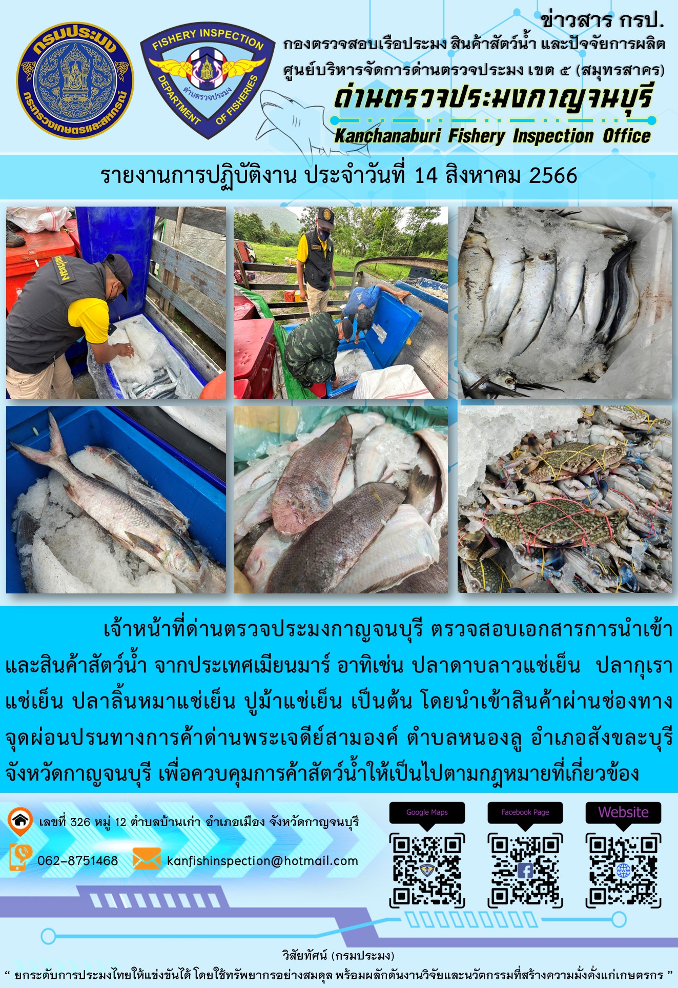 วันที่ 14 สิงหาคม 2566 นายสมพงษ์ คำพล หัวหน้าด่านตรวจประมงกาญจนบุรี มอบหมายให้ เจ้าหน้าที่ด่านตรวจประมงกาญจนบุรี ตรวจสอบเอกสารการนำเข้า และสินค้าสัตว์น้ำ จากประเทศเมียนมาร์ อาทิเช่น ปลาดาบลาวแช่เย็น ปลากุเราแช่เย็น ปลาลิ้นหมาแช่เย็น ปูม้าแช่เย็น เป็นต้น โดยนำเข้าสินค้าผ่านช่องทางจุดผ่อนปรนทางการค้าด่านพระเจดีย์สามองค์..คลิก
