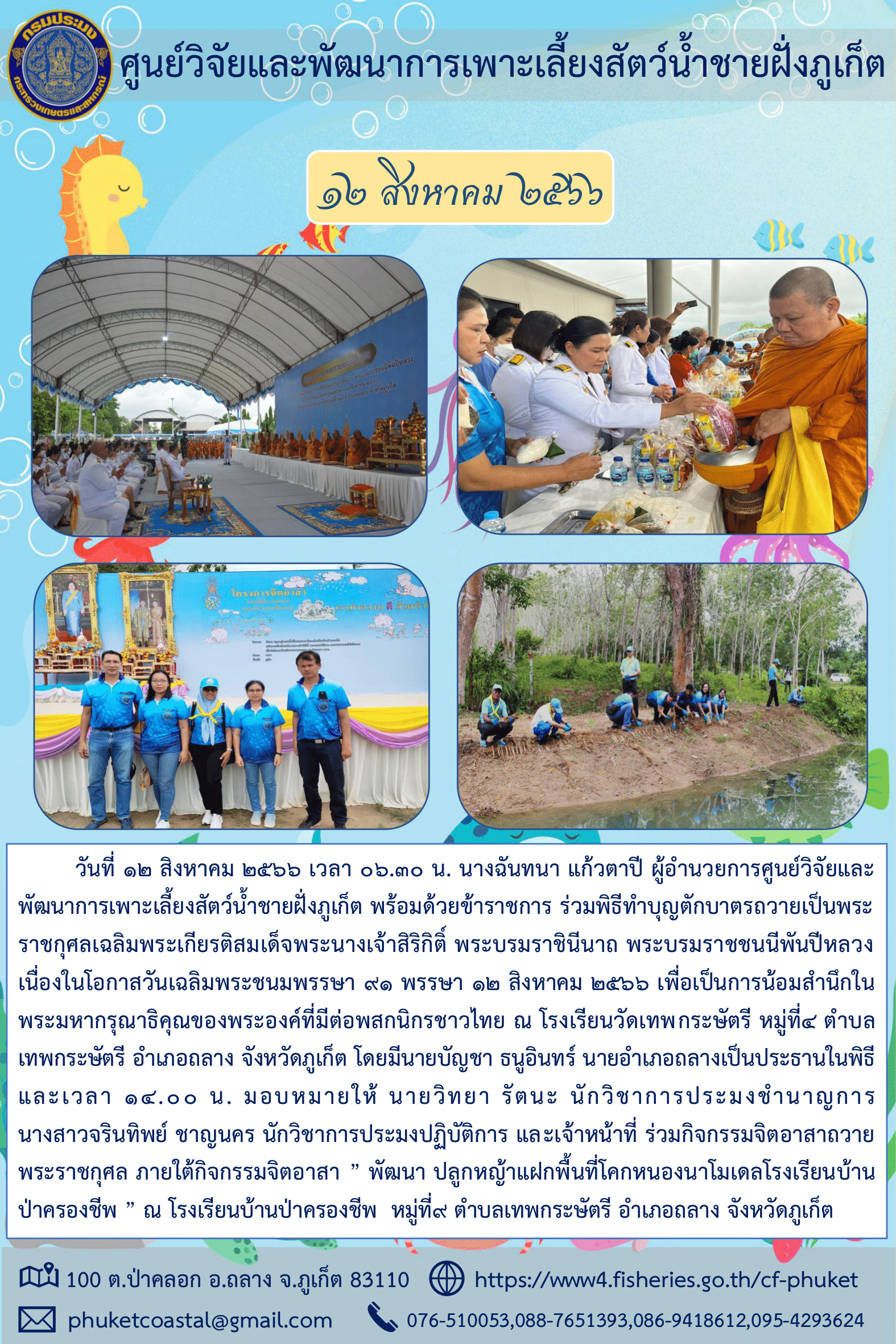 วันที่ 12 สิงหาคม 2566 เวลา 06.30 น. นางฉันทนา แก้วตาปี ผู้อำนวยการศูนย์วิจัยและพัฒนาการเพาะเลี้ยงสัตว์น้ำชายฝั่งภูเก็ต พร้อมด้วยข้าราชการ ร่วมพิธีทำบุญตักบาตรถวายเป็นพระราชกุศลเฉลิมพระเกียรติสมเด็จพระนางเจ้าสิริกิติ์ พระบรมราชินีนาถ พระบรมราชชนนีพันปีหลวง เนื่องในโอกาสวันเฉลิมพระชนมพรรษา ๙๑ พรรษา ๑๒ สิงหาคม ๒๕๖๖..คลิก