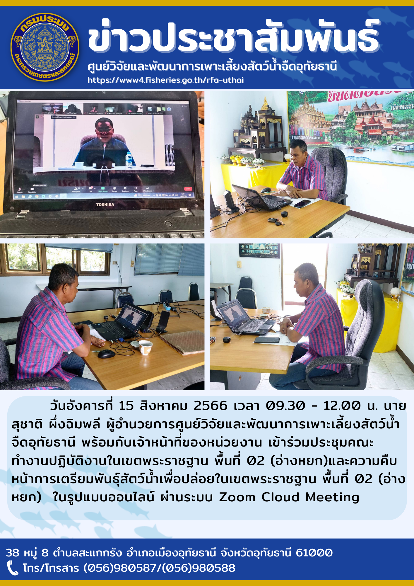 วันอังคารที่ 15 สิงหาคม 2566 เวลา 09.30 - 12.00 น. นายสุชาติ ผึ่งฉิมพลี ผู้อำนวยการศูนย์วิจัยและพัฒนาการเพาะเลี้ยงสัตว์น้ำจืดอุทัยธานี พร้อมกับเจ้าหน้าที่ของหน่วยงาน เข้าร่วมประชุมคณะทำงานปฏิบัติงานในเขตพระราชฐาน พื้นที่ 02 (อ่างหยก)และความคืบหน้าการเตรียมพันธุ์สัตว์น้ำเพื่อปล่อยในเขตพระราชฐาน พื้นที่ 02 (อ่างหยก)  ในรูปแบบออนไลน์ ผ่านระบบ Zoom Cloud Meeting